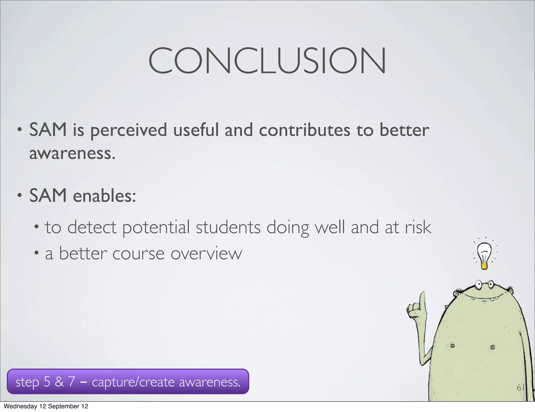 CONCLUSION
   •   SAM is perceived useful and contributes to better
       awareness.

   •   SAM enables:
        • to detect potential students doing well and at risk
        • a better course overview




   step 5 & 7 - capture/create awareness.                       61
Wednesday 12 September 12
 