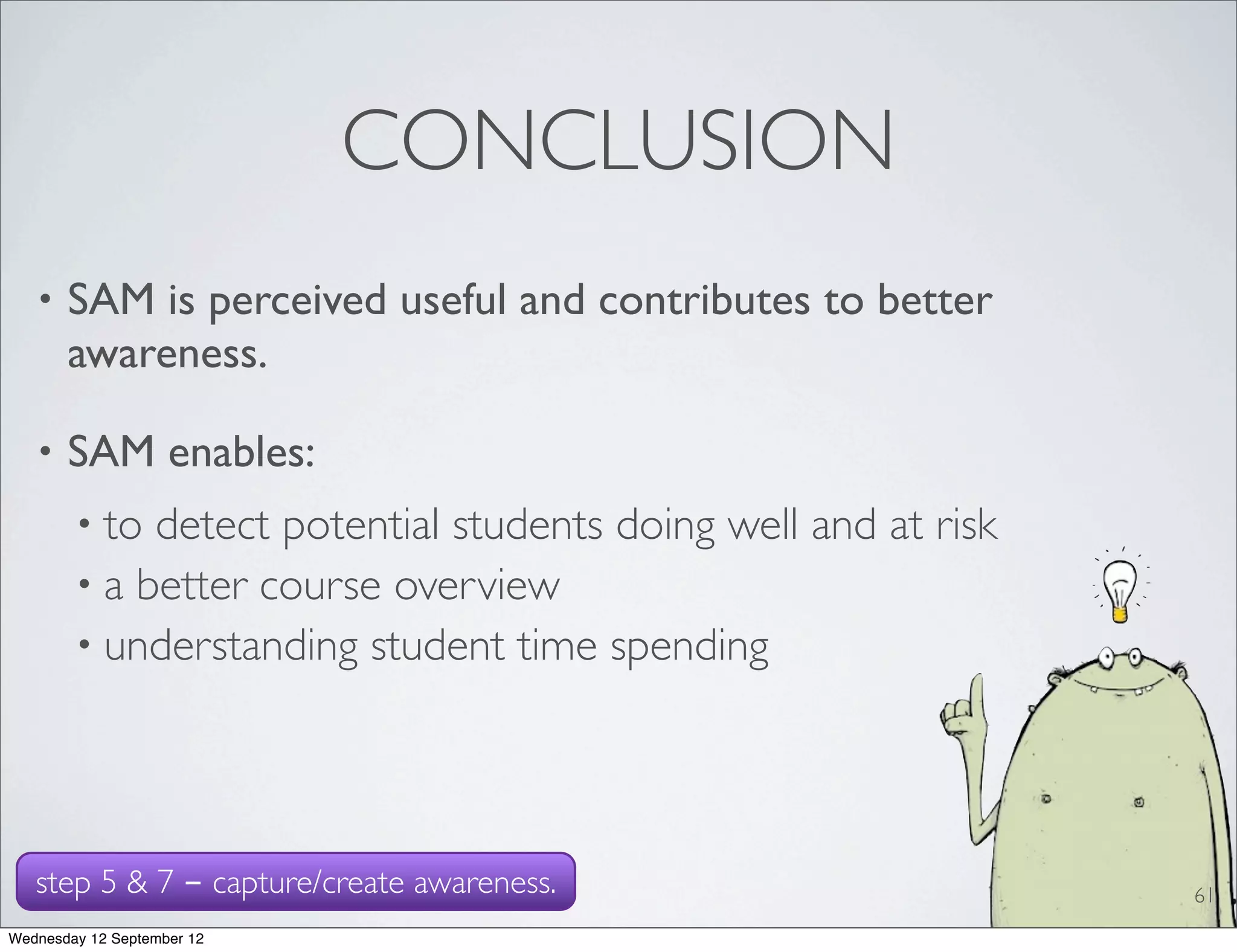 CONCLUSION
   •   SAM is perceived useful and contributes to better
       awareness.

   •   SAM enables:
        • to detect potential students doing well and at risk
        • a better course overview
        • understanding student time spending




   step 5 & 7 - capture/create awareness.                       61
Wednesday 12 September 12
 