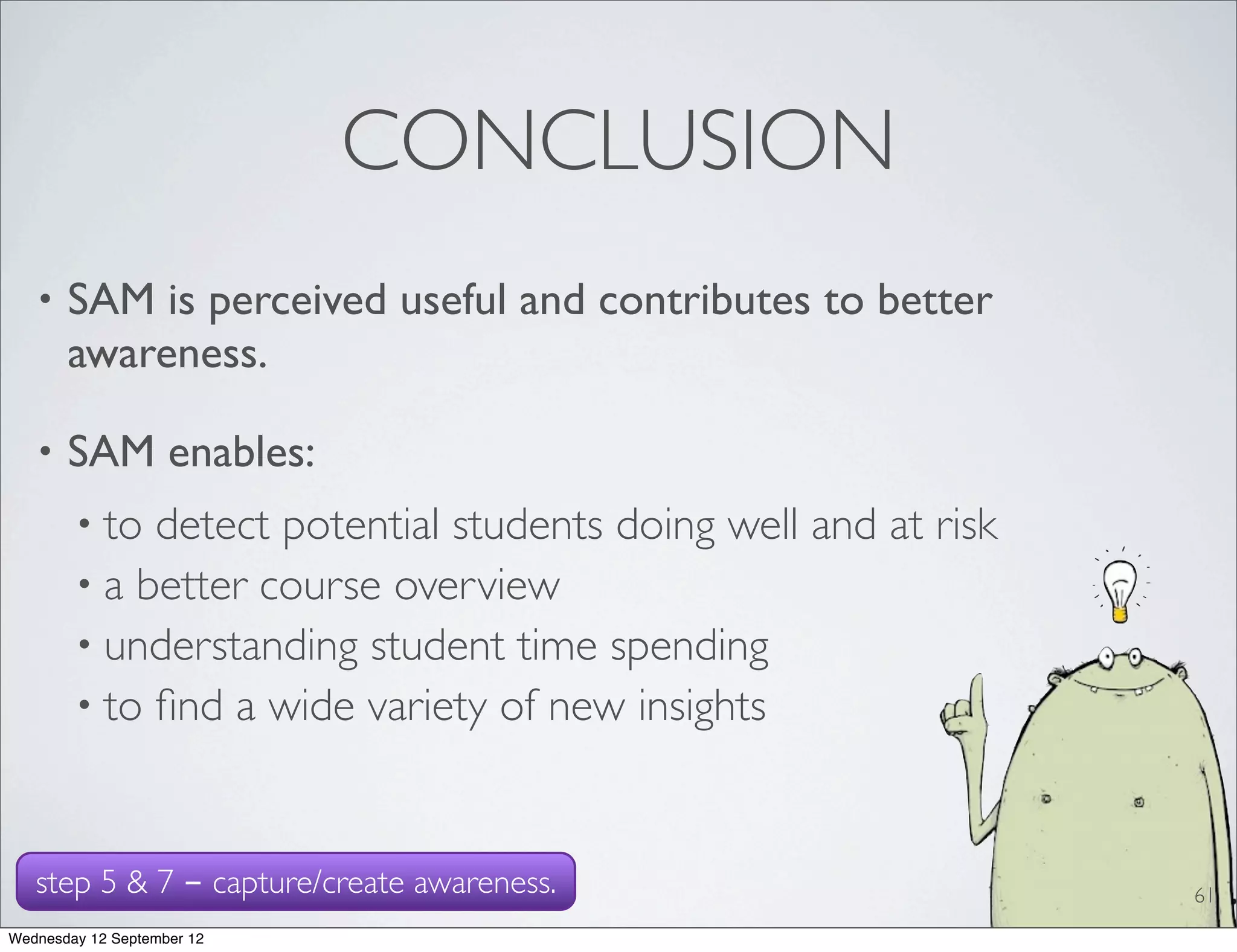 CONCLUSION
   •   SAM is perceived useful and contributes to better
       awareness.

   •   SAM enables:
        • to detect potential students doing well and at risk
        • a better course overview
        • understanding student time spending
        • to ﬁnd a wide variety of new insights



   step 5 & 7 - capture/create awareness.                       61
Wednesday 12 September 12
 