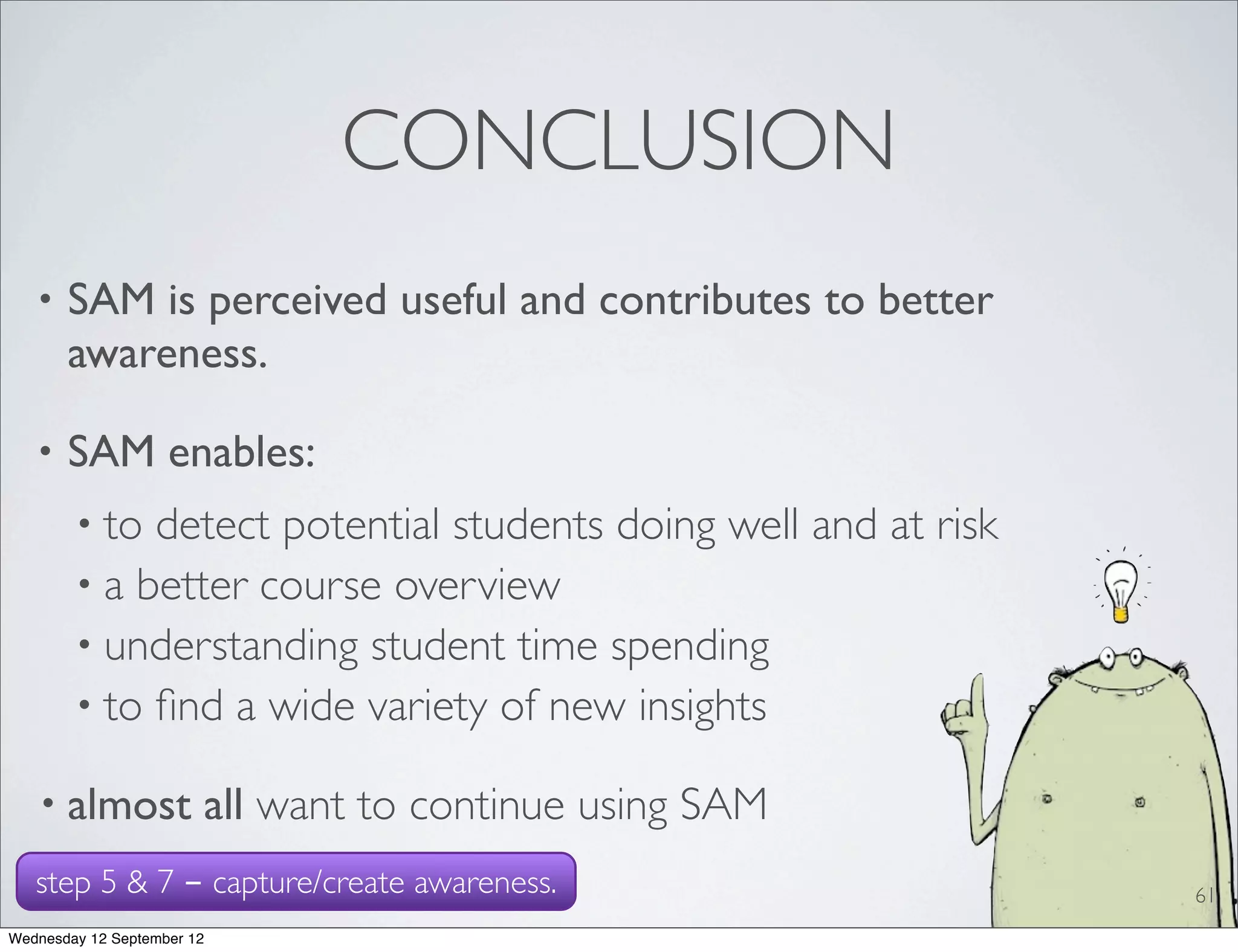 CONCLUSION
   •   SAM is perceived useful and contributes to better
       awareness.

   •   SAM enables:
        • to detect potential students doing well and at risk
        • a better course overview
        • understanding student time spending
        • to ﬁnd a wide variety of new insights

   • almost             all want to continue using SAM
   step 5 & 7 - capture/create awareness.                       61
Wednesday 12 September 12
 