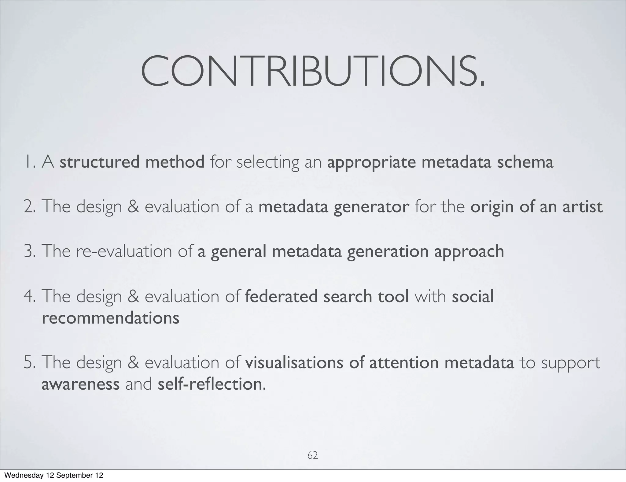 CONTRIBUTIONS.
    1. A structured method for selecting an appropriate metadata schema

    2. The design & evaluation of a metadata generator for the origin of an artist

    3. The re-evaluation of a general metadata generation approach

    4. The design & evaluation of federated search tool with social
       recommendations

    5. The design & evaluation of visualisations of attention metadata to support
       awareness and self-reﬂection.


                                          62
Wednesday 12 September 12
 