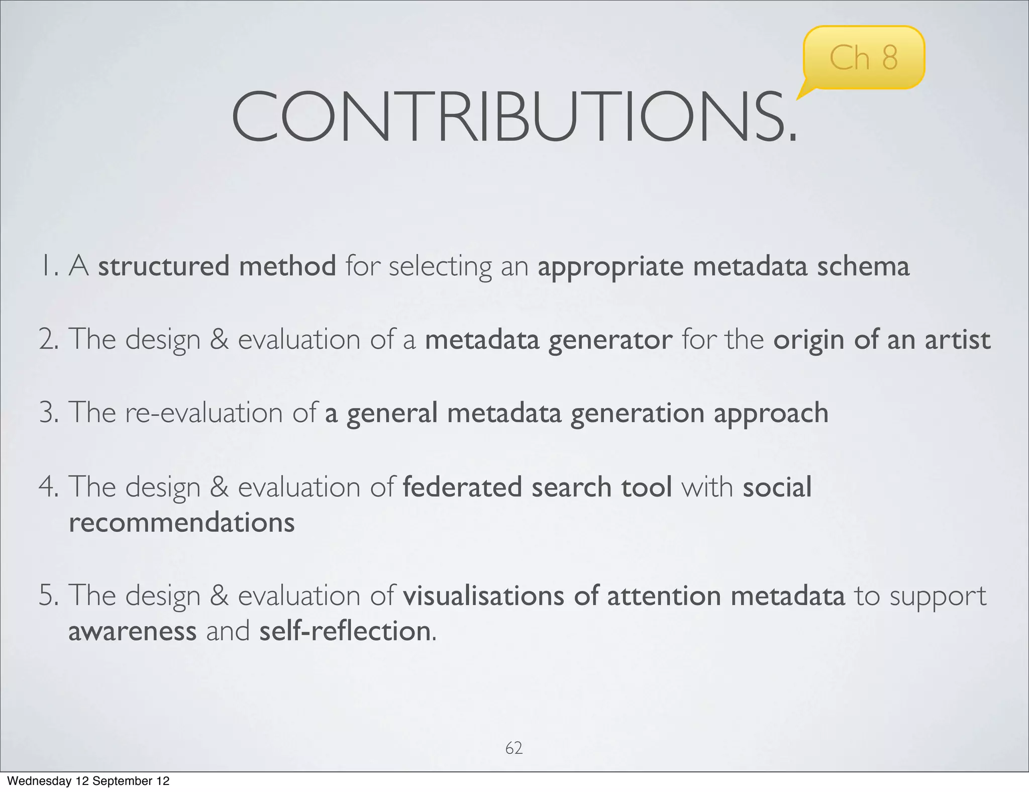 Ch 8
                            CONTRIBUTIONS.
    1. A structured method for selecting an appropriate metadata schema

    2. The design & evaluation of a metadata generator for the origin of an artist

    3. The re-evaluation of a general metadata generation approach

    4. The design & evaluation of federated search tool with social
       recommendations

    5. The design & evaluation of visualisations of attention metadata to support
       awareness and self-reﬂection.


                                          62
Wednesday 12 September 12
 