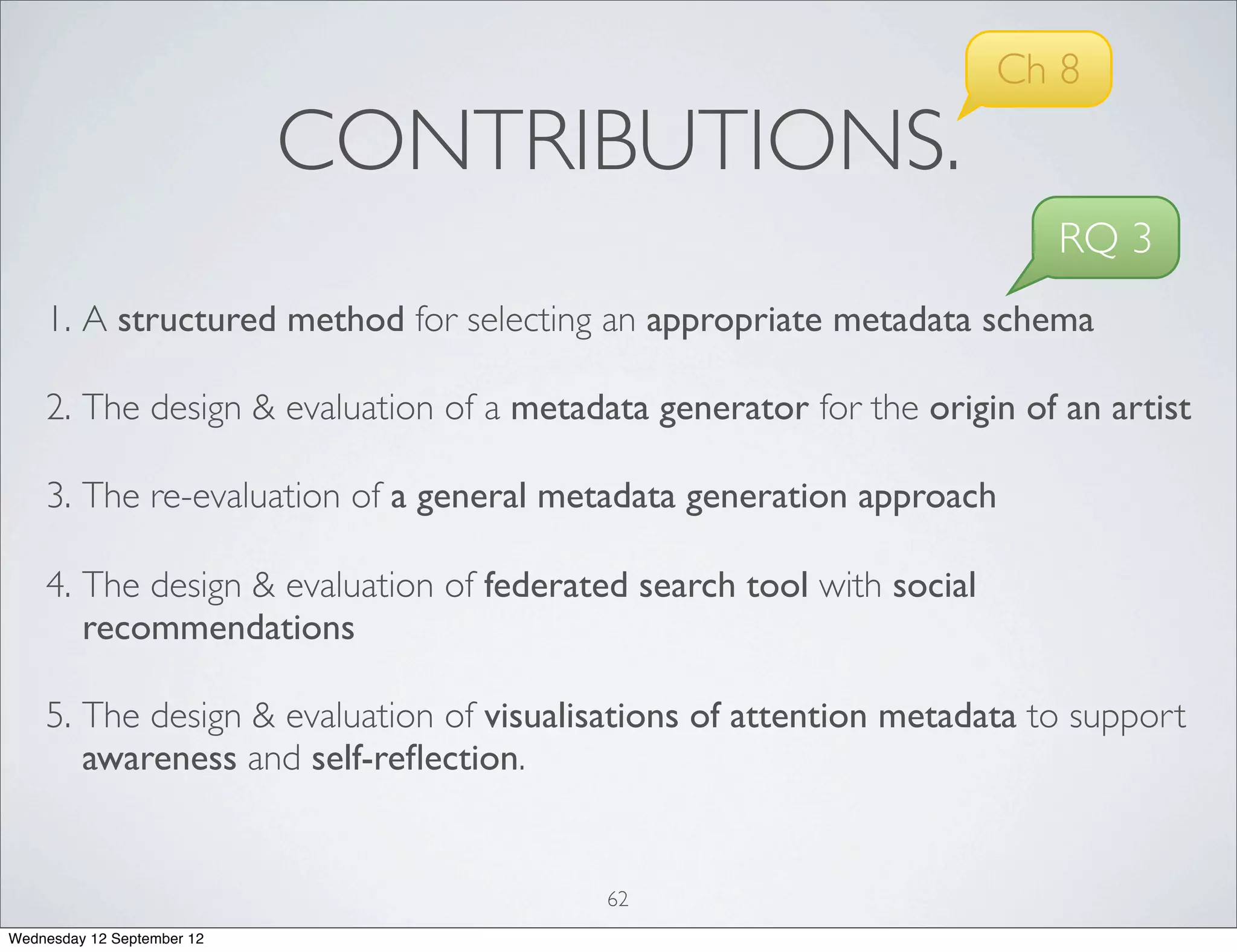 Ch 8
                            CONTRIBUTIONS.
                                                                        RQ 3
    1. A structured method for selecting an appropriate metadata schema

    2. The design & evaluation of a metadata generator for the origin of an artist

    3. The re-evaluation of a general metadata generation approach

    4. The design & evaluation of federated search tool with social
       recommendations

    5. The design & evaluation of visualisations of attention metadata to support
       awareness and self-reﬂection.


                                          62
Wednesday 12 September 12
 