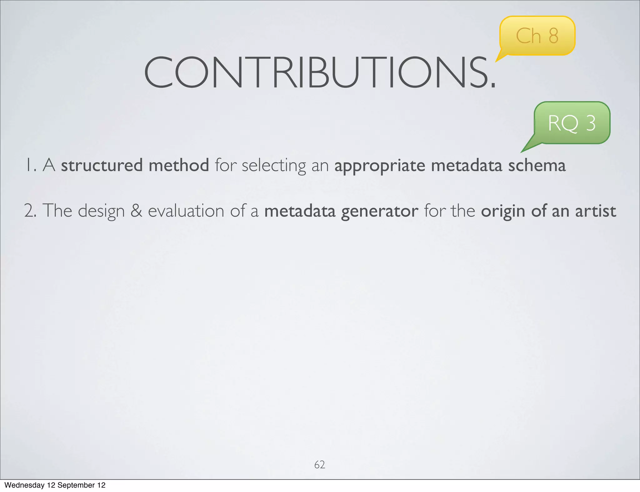 Ch 8
                            CONTRIBUTIONS.
                                                                        RQ 3
    1. A structured method for selecting an appropriate metadata schema

    2. The design & evaluation of a metadata generator for the origin of an artist




                                          62
Wednesday 12 September 12
 
