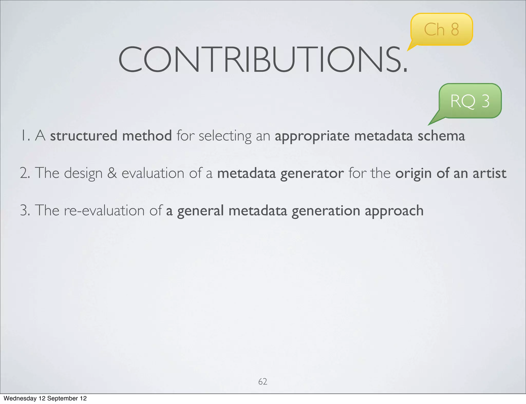 Ch 8
                            CONTRIBUTIONS.
                                                                        RQ 3
    1. A structured method for selecting an appropriate metadata schema

    2. The design & evaluation of a metadata generator for the origin of an artist

    3. The re-evaluation of a general metadata generation approach




                                          62
Wednesday 12 September 12
 