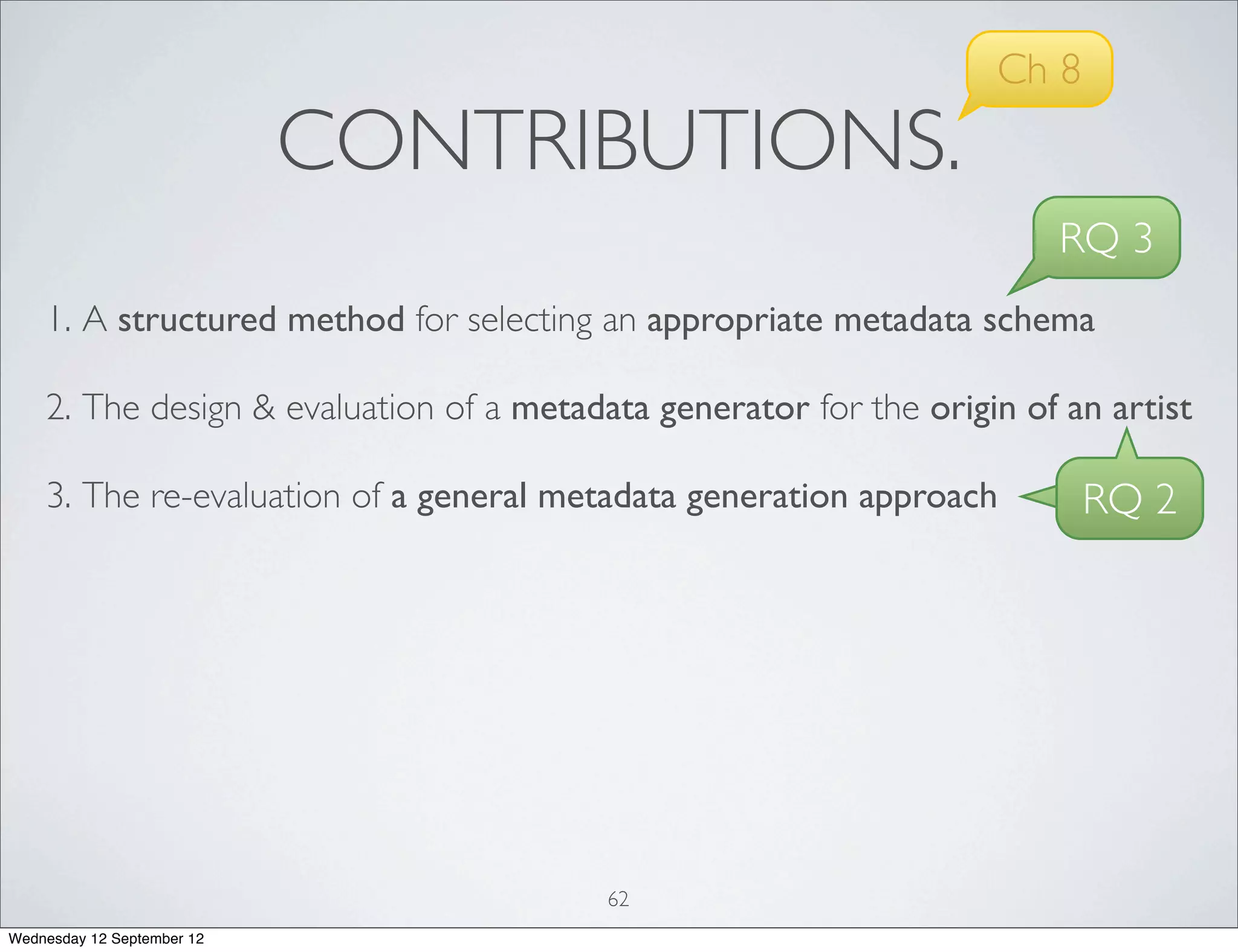 Ch 8
                            CONTRIBUTIONS.
                                                                        RQ 3
    1. A structured method for selecting an appropriate metadata schema

    2. The design & evaluation of a metadata generator for the origin of an artist

    3. The re-evaluation of a general metadata generation approach         RQ 2




                                          62
Wednesday 12 September 12
 