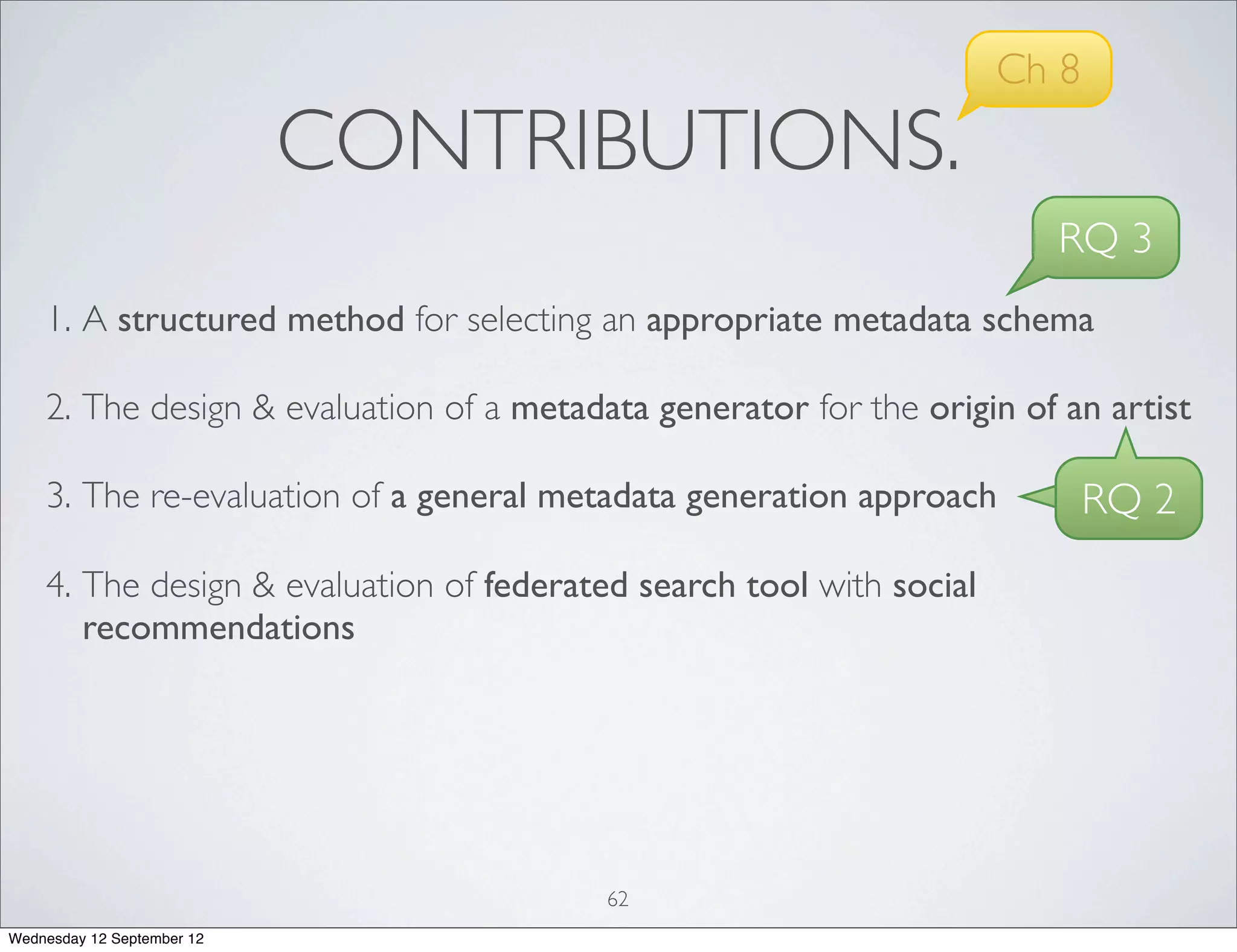 Ch 8
                            CONTRIBUTIONS.
                                                                        RQ 3
    1. A structured method for selecting an appropriate metadata schema

    2. The design & evaluation of a metadata generator for the origin of an artist

    3. The re-evaluation of a general metadata generation approach           RQ 2
    4. The design & evaluation of federated search tool with social
       recommendations




                                          62
Wednesday 12 September 12
 