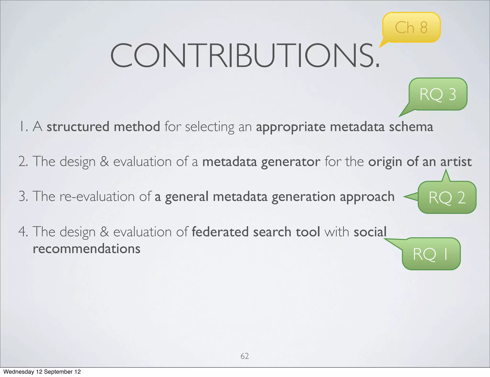 Ch 8
                            CONTRIBUTIONS.
                                                                        RQ 3
    1. A structured method for selecting an appropriate metadata schema

    2. The design & evaluation of a metadata generator for the origin of an artist

    3. The re-evaluation of a general metadata generation approach           RQ 2
    4. The design & evaluation of federated search tool with social
       recommendations                                                  RQ 1




                                          62
Wednesday 12 September 12
 