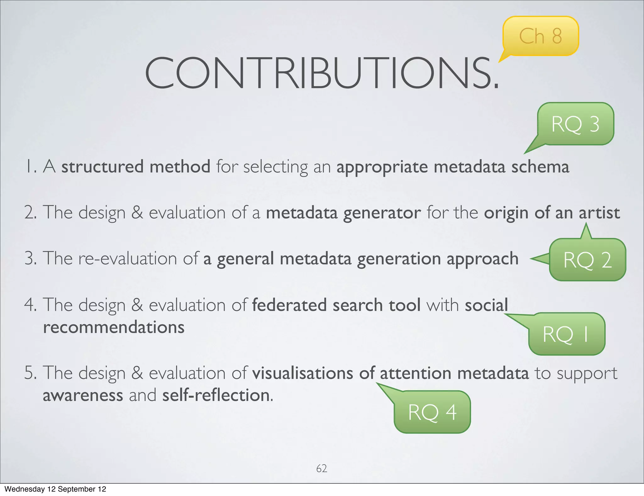 Ch 8
                            CONTRIBUTIONS.
                                                                        RQ 3
    1. A structured method for selecting an appropriate metadata schema

    2. The design & evaluation of a metadata generator for the origin of an artist

    3. The re-evaluation of a general metadata generation approach           RQ 2
    4. The design & evaluation of federated search tool with social
       recommendations                                                  RQ 1
    5. The design & evaluation of visualisations of attention metadata to support
       awareness and self-reﬂection.
                                                      RQ 4

                                          62
Wednesday 12 September 12
 