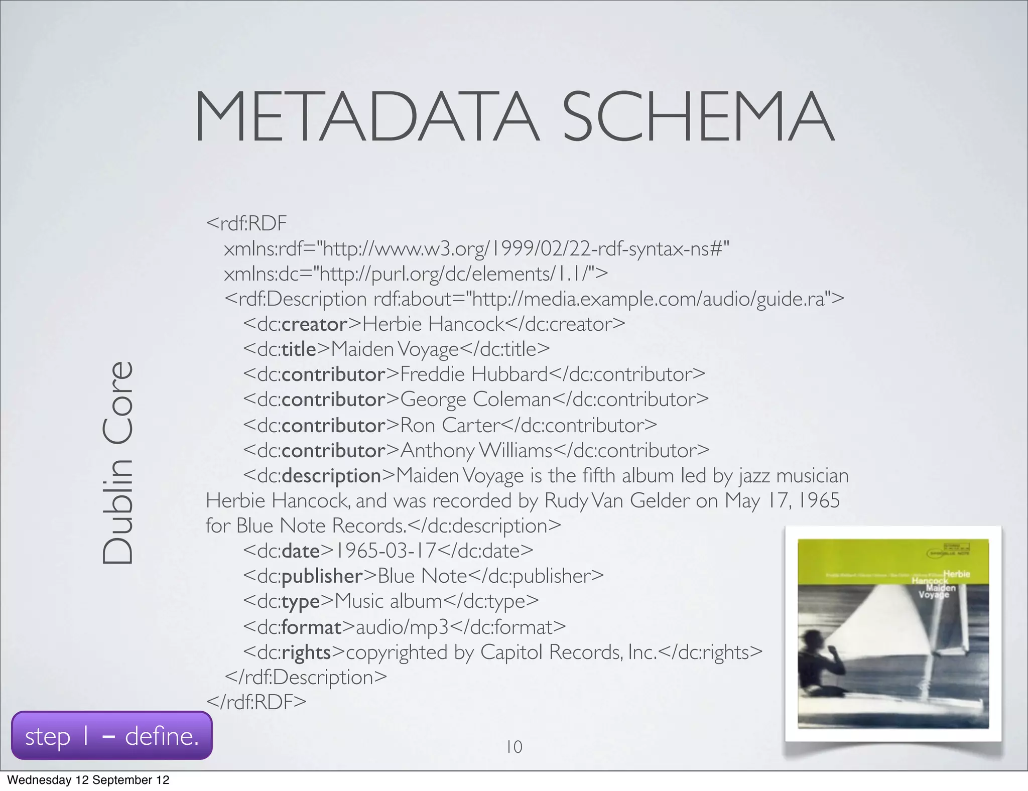 METADATA SCHEMA
                            <rdf:RDF
                              xmlns:rdf="http://www.w3.org/1999/02/22-rdf-syntax-ns#"
                              xmlns:dc="http://purl.org/dc/elements/1.1/">
                              <rdf:Description rdf:about="http://media.example.com/audio/guide.ra">
                                 <dc:creator>Herbie Hancock</dc:creator>
                                 <dc:title>Maiden Voyage</dc:title>
             Dublin Core




                                 <dc:contributor>Freddie Hubbard</dc:contributor>
                                 <dc:contributor>George Coleman</dc:contributor>
                                 <dc:contributor>Ron Carter</dc:contributor>
                                 <dc:contributor>Anthony Williams</dc:contributor>
                                 <dc:description>Maiden Voyage is the ﬁfth album led by jazz musician
                            Herbie Hancock, and was recorded by Rudy Van Gelder on May 17, 1965
                            for Blue Note Records.</dc:description>
                                 <dc:date>1965-03-17</dc:date>
                                 <dc:publisher>Blue Note</dc:publisher>
                                 <dc:type>Music album</dc:type>
                                 <dc:format>audio/mp3</dc:format>
                                 <dc:rights>copyrighted by Capitol Records, Inc.</dc:rights>
                              </rdf:Description>
                            </rdf:RDF>
  step 1 - deﬁne.                                            10
Wednesday 12 September 12
 