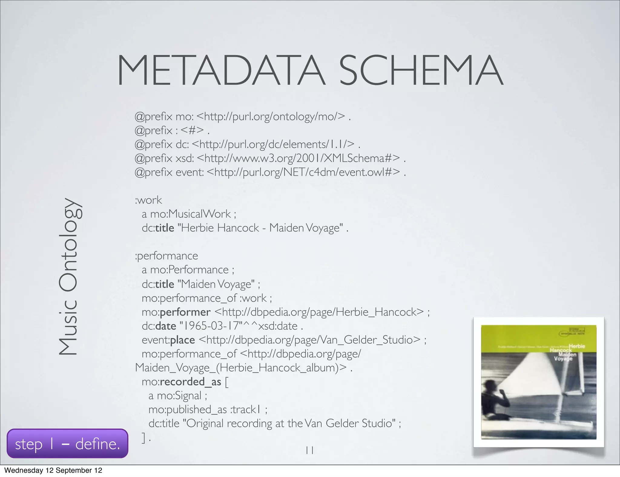 METADATA SCHEMA
                             @preﬁx mo: <http://purl.org/ontology/mo/> .
                             @preﬁx : <#> .
                             @preﬁx dc: <http://purl.org/dc/elements/1.1/> .
                             @preﬁx xsd: <http://www.w3.org/2001/XMLSchema#> .
                             @preﬁx event: <http://purl.org/NET/c4dm/event.owl#> .

                             :work
            Music Ontology




                               a mo:MusicalWork ;
                               dc:title "Herbie Hancock - Maiden Voyage" .

                             :performance
                               a mo:Performance ;
                               dc:title "Maiden Voyage" ;
                               mo:performance_of :work ;
                               mo:performer <http://dbpedia.org/page/Herbie_Hancock> ;
                               dc:date "1965-03-17"^^xsd:date .
                               event:place <http://dbpedia.org/page/Van_Gelder_Studio> ;
                               mo:performance_of <http://dbpedia.org/page/
                             Maiden_Voyage_(Herbie_Hancock_album)> .
                               mo:recorded_as [
                                a mo:Signal ;
                                mo:published_as :track1 ;
                                dc:title "Original recording at the Van Gelder Studio" ;
                               ].
  step 1 - deﬁne.                                               11
Wednesday 12 September 12
 