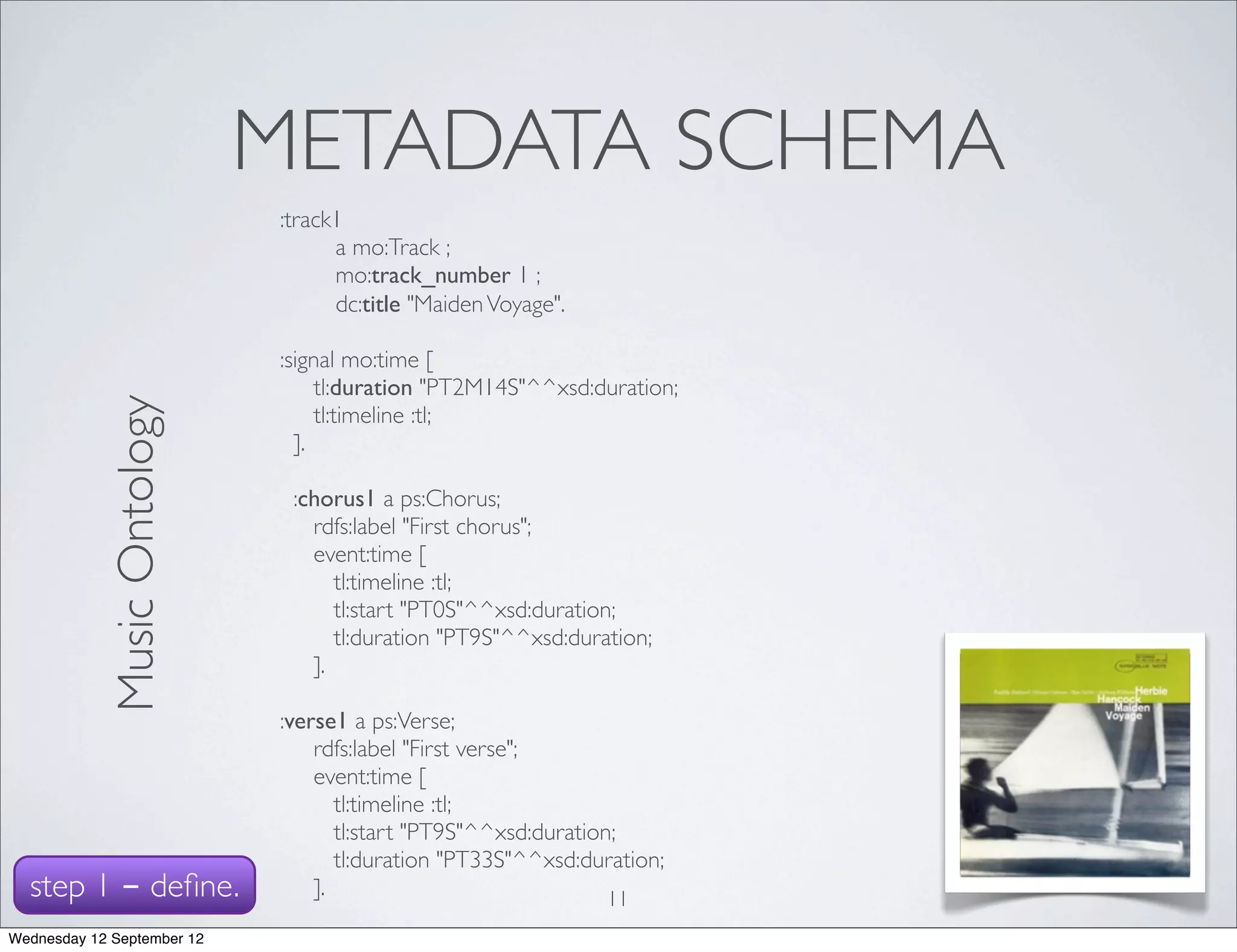 METADATA SCHEMA
                             :track1
                               	

 a mo:Track ;
                               	

 mo:track_number 1 ;
                               	

 dc:title "Maiden Voyage".

                             :signal mo:time [
                                  tl:duration "PT2M14S"^^xsd:duration;
            Music Ontology




                                  tl:timeline :tl;
                               ].

                              :chorus1 a ps:Chorus;
                                rdfs:label "First chorus";
                                event:time [
                                   tl:timeline :tl;
                                   tl:start "PT0S"^^xsd:duration;
                                   tl:duration "PT9S"^^xsd:duration;
                                ].

                             :verse1 a ps:Verse;
                                 rdfs:label "First verse";
                                 event:time [
                                    tl:timeline :tl;
                                    tl:start "PT9S"^^xsd:duration;
                                    tl:duration "PT33S"^^xsd:duration;
  step 1 - deﬁne.                ].                              11
Wednesday 12 September 12
 