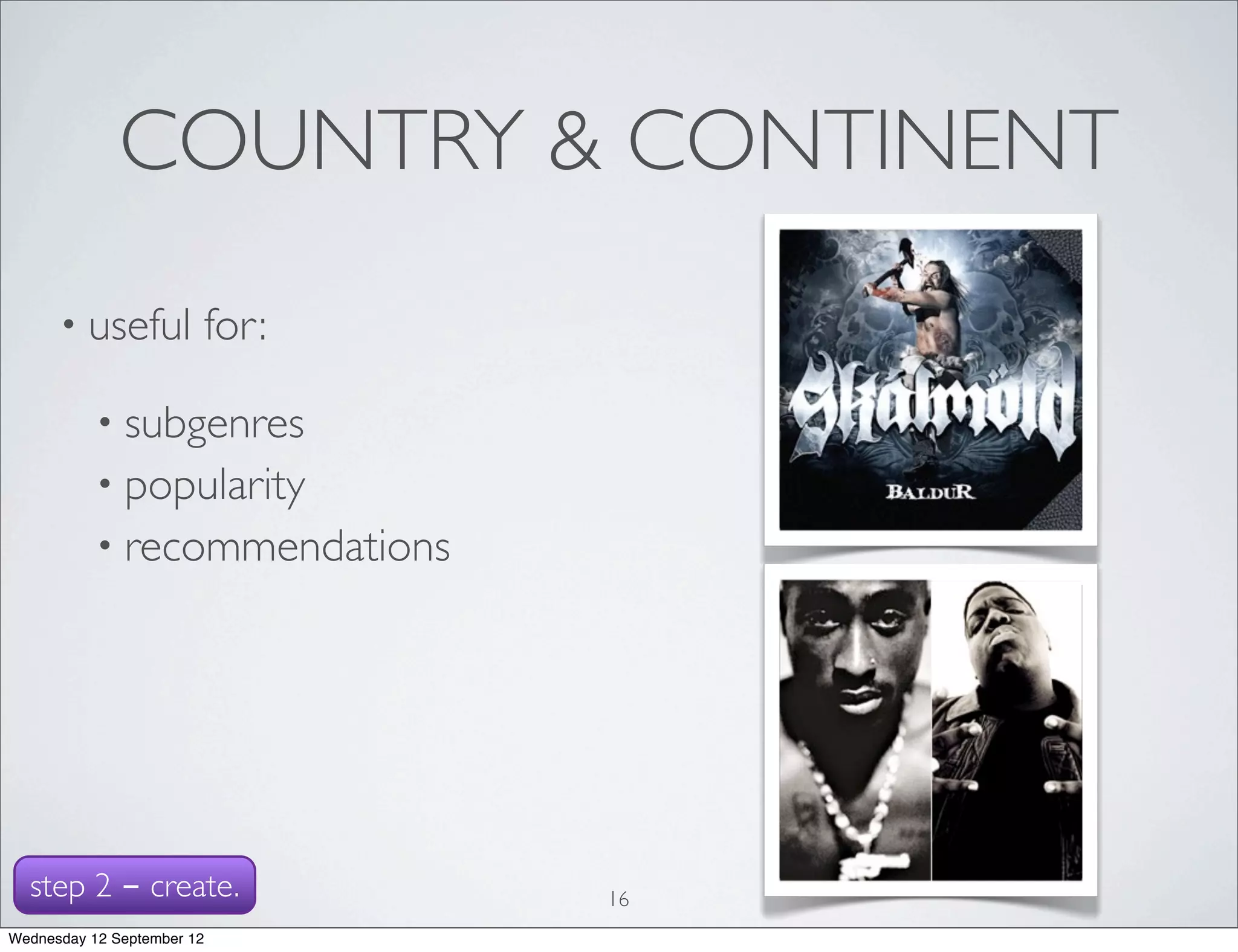 COUNTRY & CONTINENT
      • useful          for:

           • subgenres
           • popularity
           • recommendations




  step 2 - create.             16
Wednesday 12 September 12
 