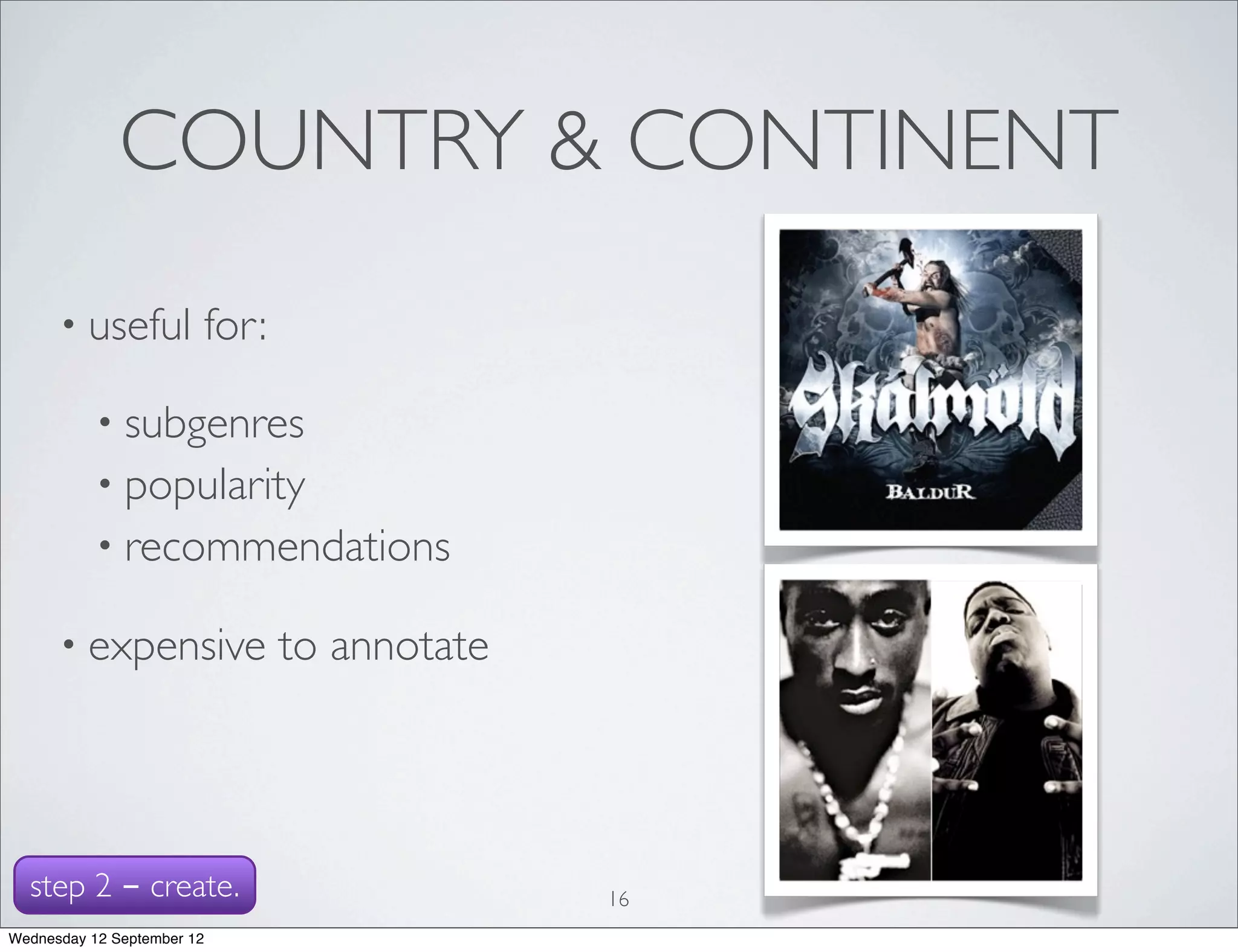 COUNTRY & CONTINENT
      • useful          for:

           • subgenres
           • popularity
           • recommendations

      • expensive              to annotate




  step 2 - create.                           16
Wednesday 12 September 12
 
