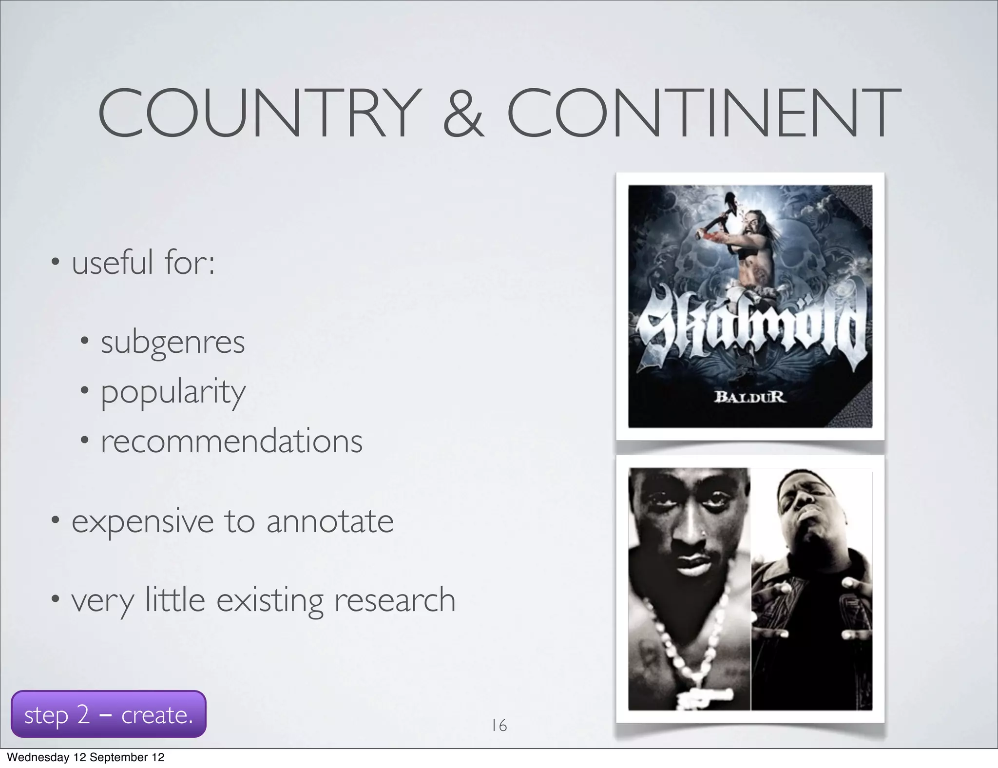 COUNTRY & CONTINENT
      • useful          for:

           • subgenres
           • popularity
           • recommendations

      • expensive              to annotate

      • very         little existing research


  step 2 - create.                              16
Wednesday 12 September 12
 