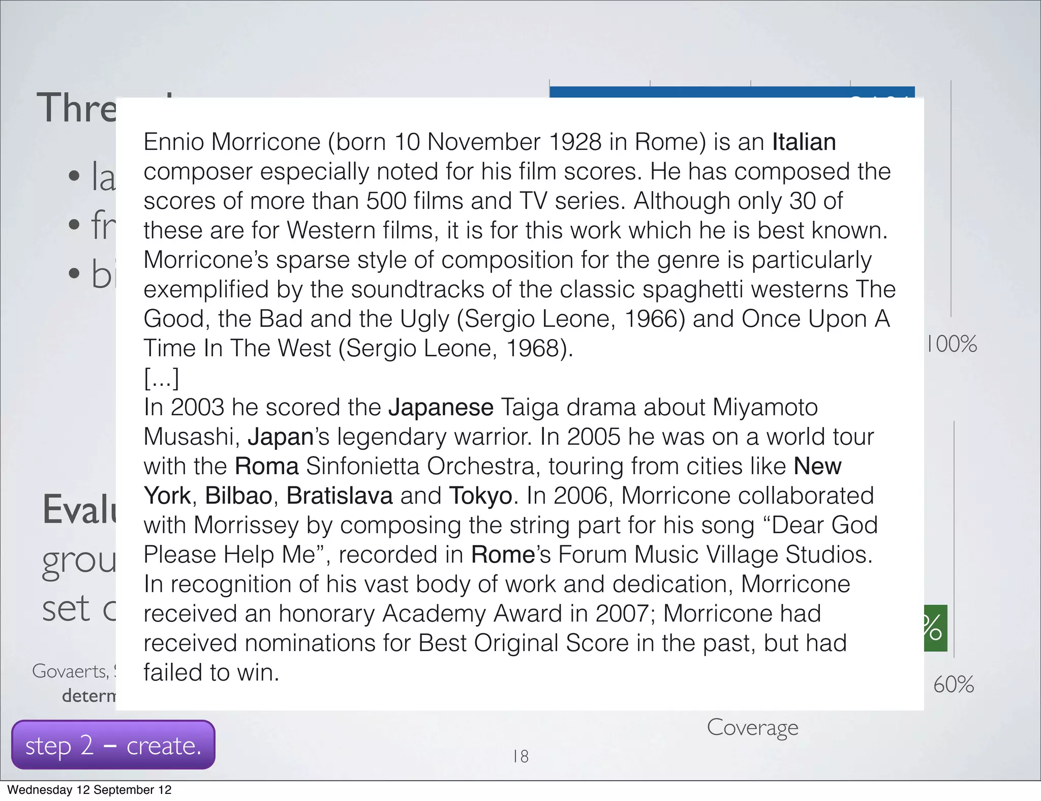 Three data sources                                last.fm                        91%
                Ennio Morricone (born 10 November 1928 in Rome) is an Italian
        • last.fm                                  freebase
                composer especially noted for his ﬁlm scores. He has composed the    90%
                scores of more than 500 ﬁlms and TV series. Although only 30 of
        • freebase                               biography                     71%
                these are for Western ﬁlms, it is for this work which he is best known.
                Morricone’s sparse style of composition for the genre is particularly
        • biographies                         combination                        77%
                exempliﬁed by the soundtracks of the classic spaghetti westerns The
                Good, the Bad and the Ugly (Sergio Leone, 1966) and Once Upon A
                Time In The West (Sergio Leone, 1968).        0%  25%      50%      75%  100%
                [...]                                                    Accuracy
                In 2003 he scored the Japanese Taiga drama about Miyamoto
                Musashi, Japan’s legendary warrior. In 2005 he was on a world tour
                                                       last.fm 7%
                with the Roma Sinfonietta Orchestra, touring from cities like New

     Evaluation:York, Bilbao, Bratislava and Tokyo. In 2006, Morricone collaborated
                with Morrissey by composing the string part for 26%
                                                    freebase
                                                                     his song “Dear God
     ground truth data
                Please Help Me”, recorded in Rome’s Forum Music Village Studios.
                In recognition of his vast body of work and dedication, Morricone 55%
                                                 biography
     set of 11275 artists
                received an honorary Academy Award in 2007; Morricone had
                received nominations for Best Original Score in the past, but had 59%
                                              combination
                failed Erik. A Web-based approach to
   Govaerts, Sten; Duval, to win.
                                                              0%  15%      30%      45%   60%
        determine the origin of an artist. ISMIR 2009.
                                                                   Coverage
  step 2 - create.                                       18
Wednesday 12 September 12
 