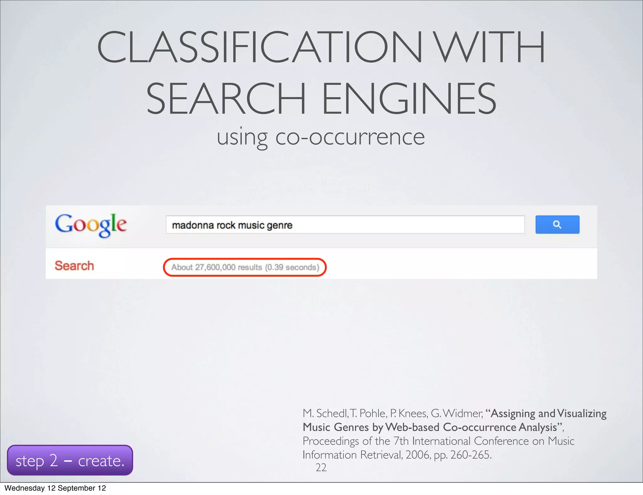 CLASSIFICATION WITH
                        SEARCH ENGINES
                            using co-occurrence




                                   M. Schedl, T. Pohle, P. Knees, G. Widmer, “Assigning and Visualizing
                                   Music Genres by Web-based Co-occurrence Analysis”,
                                   Proceedings of the 7th International Conference on Music
                                   Information Retrieval, 2006, pp. 260-265.
  step 2 - create.                   22
Wednesday 12 September 12
 