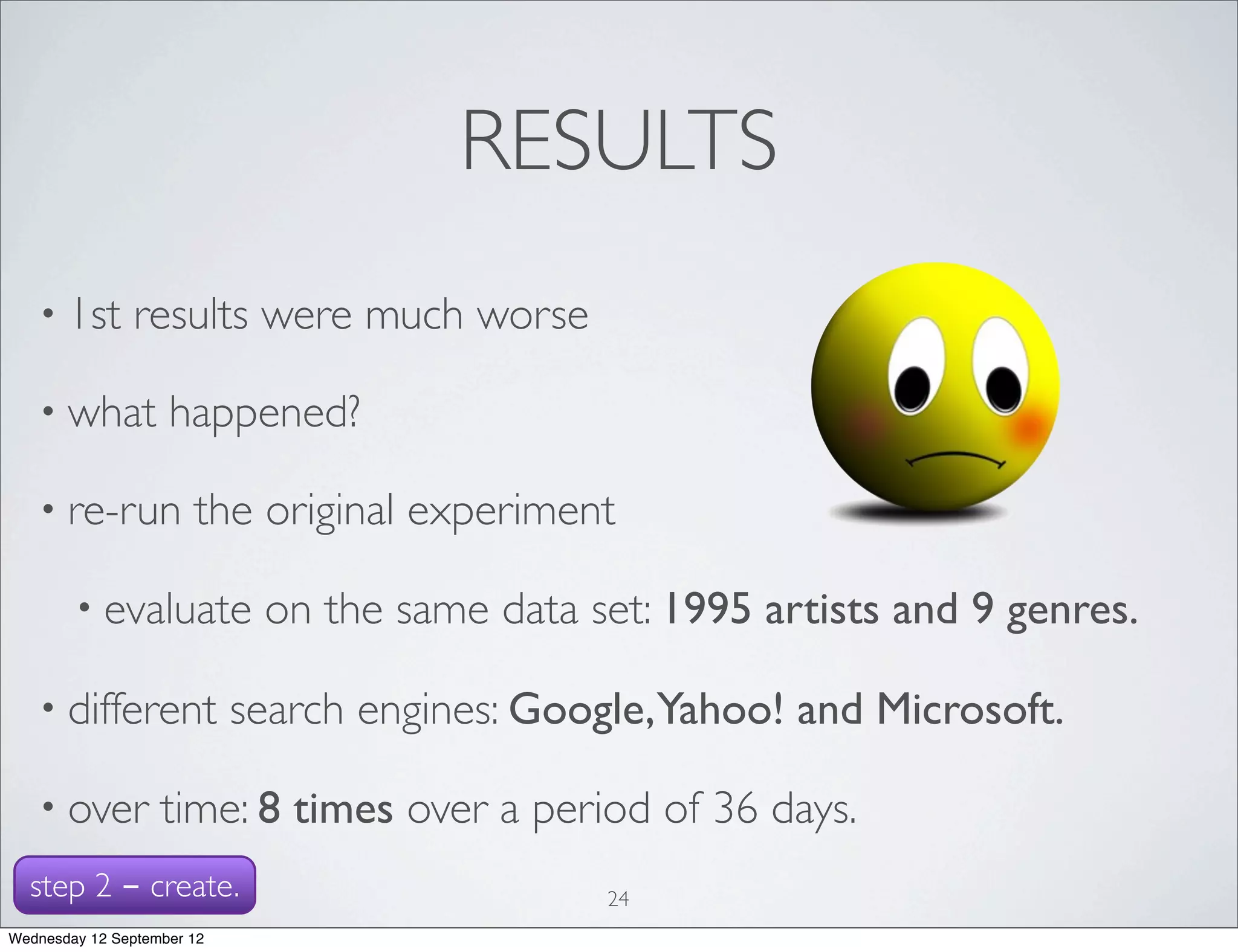 RESULTS
   • 1st       results were much worse

   • what           happened?

   • re-run            the original experiment

        • evaluate           on the same data set: 1995 artists and 9 genres.

   • different              search engines: Google,Yahoo! and Microsoft.

   • over          time: 8 times over a period of 36 days.
  step 2 - create.                             24
Wednesday 12 September 12
 