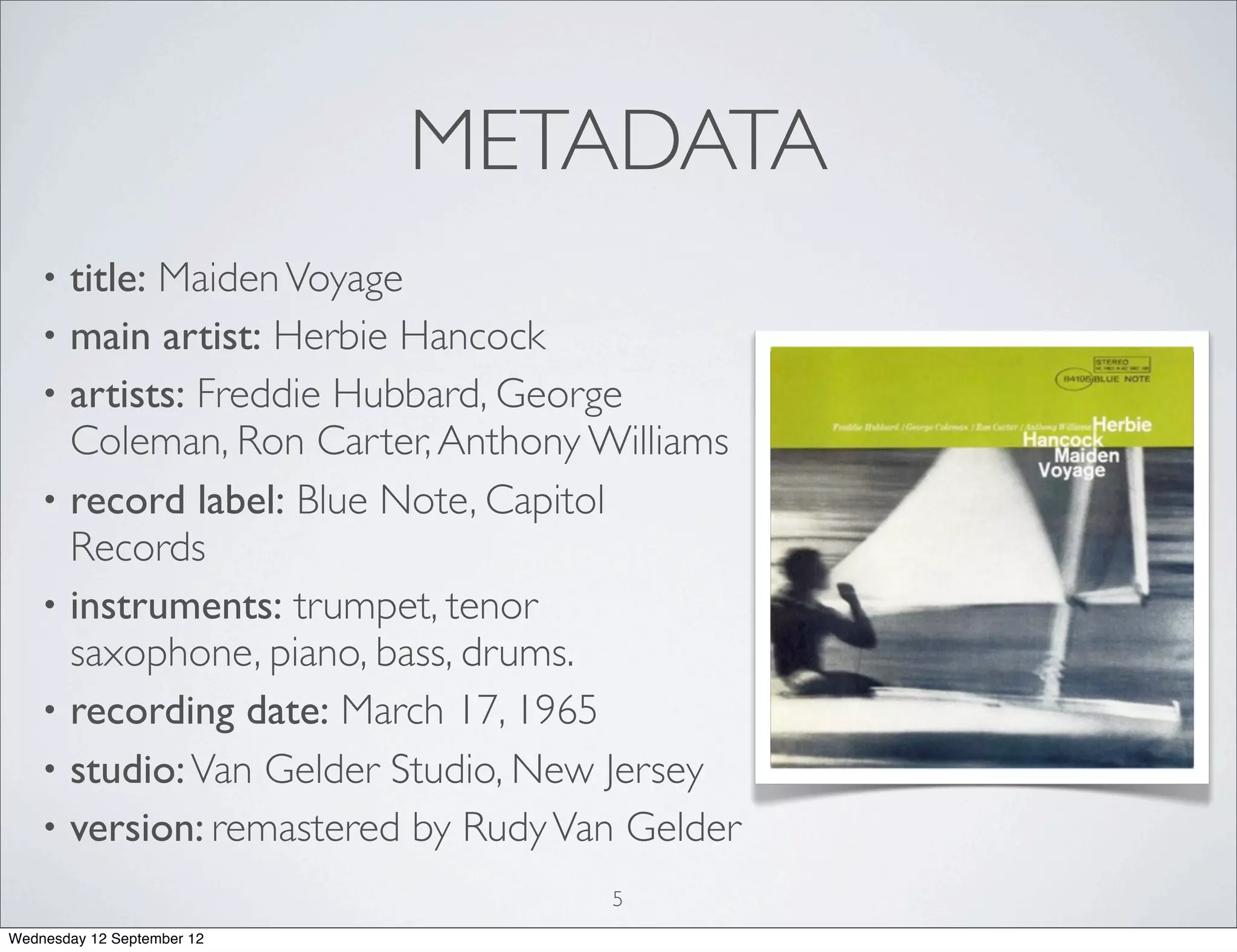 METADATA
    • title: Maiden Voyage
    • main artist: Herbie Hancock
    • artists: Freddie Hubbard, George
      Coleman, Ron Carter, Anthony Williams
    • record label: Blue Note, Capitol
      Records
    • instruments: trumpet, tenor
      saxophone, piano, bass, drums.
    • recording date: March 17, 1965
    • studio: Van Gelder Studio, New Jersey
    • version: remastered by Rudy Van Gelder
                                    5
Wednesday 12 September 12
 