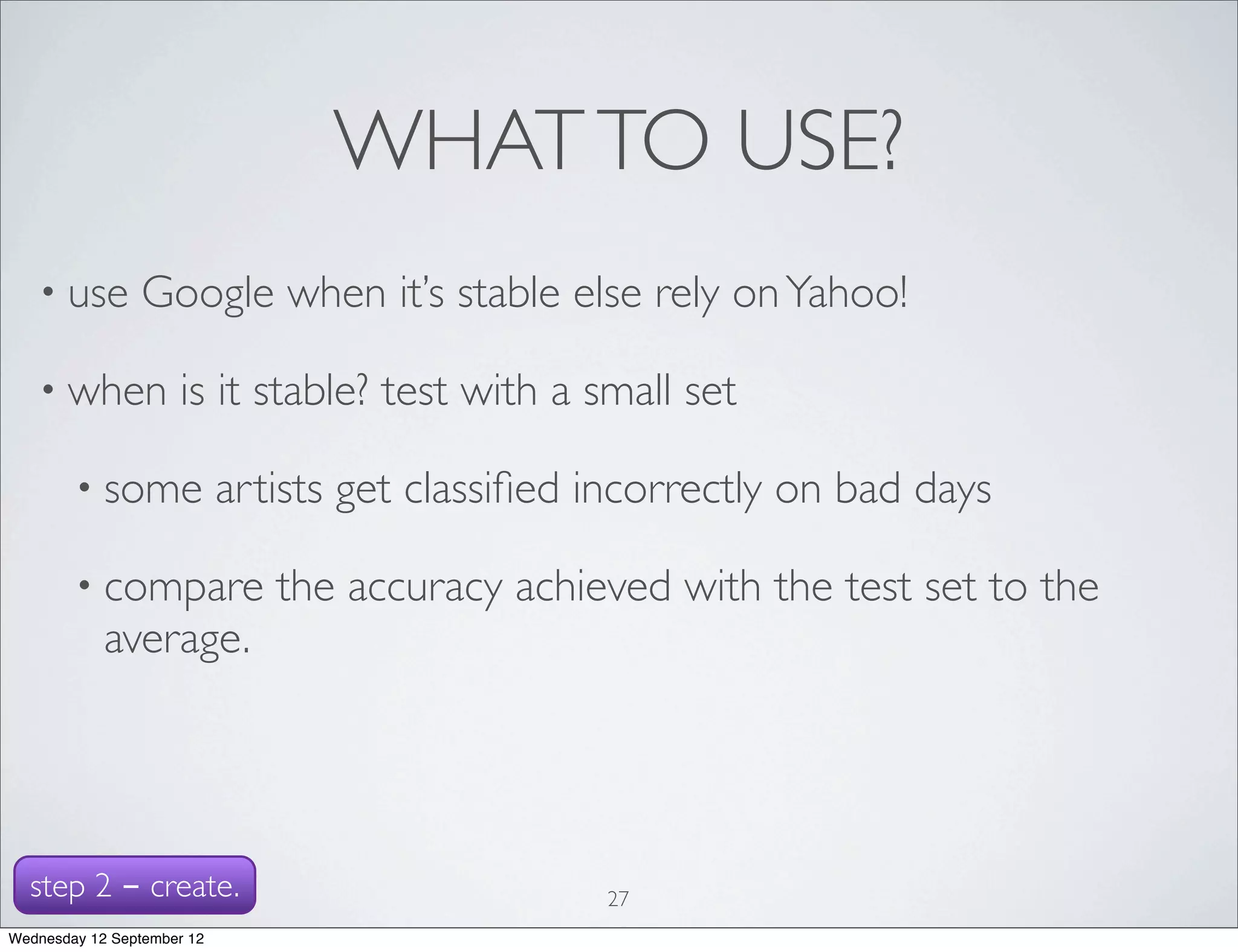 WHAT TO USE?
   • use        Google when it’s stable else rely on Yahoo!

   • when            is it stable? test with a small set

        • some              artists get classiﬁed incorrectly on bad days

        • compare              the accuracy achieved with the test set to the
            average.




  step 2 - create.                                27
Wednesday 12 September 12
 