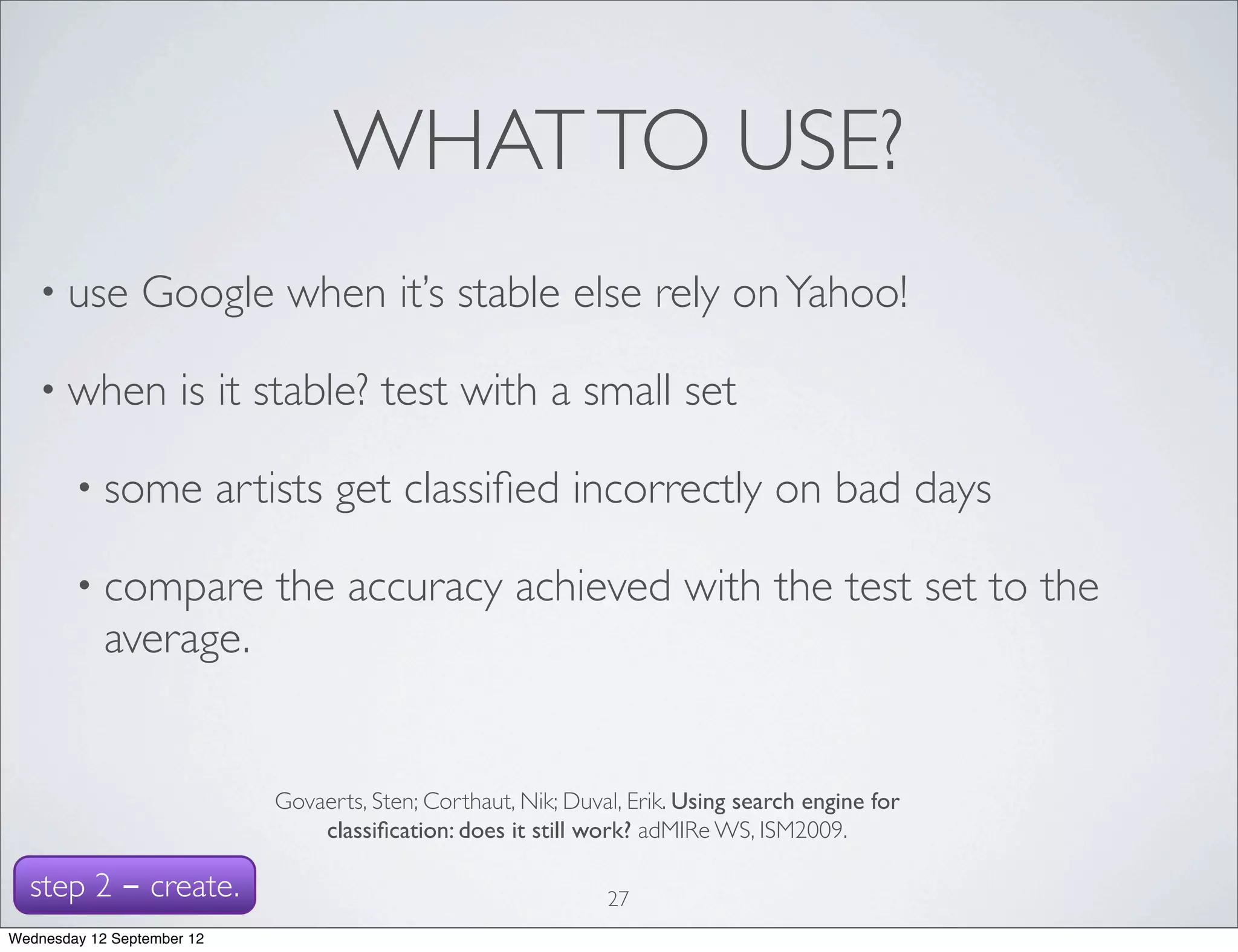 WHAT TO USE?
   • use        Google when it’s stable else rely on Yahoo!

   • when            is it stable? test with a small set

        • some              artists get classiﬁed incorrectly on bad days

        • compare              the accuracy achieved with the test set to the
            average.


                               Govaerts, Sten; Corthaut, Nik; Duval, Erik. Using search engine for
                                   classiﬁcation: does it still work? adMIRe WS, ISM2009.

  step 2 - create.                                                27
Wednesday 12 September 12
 