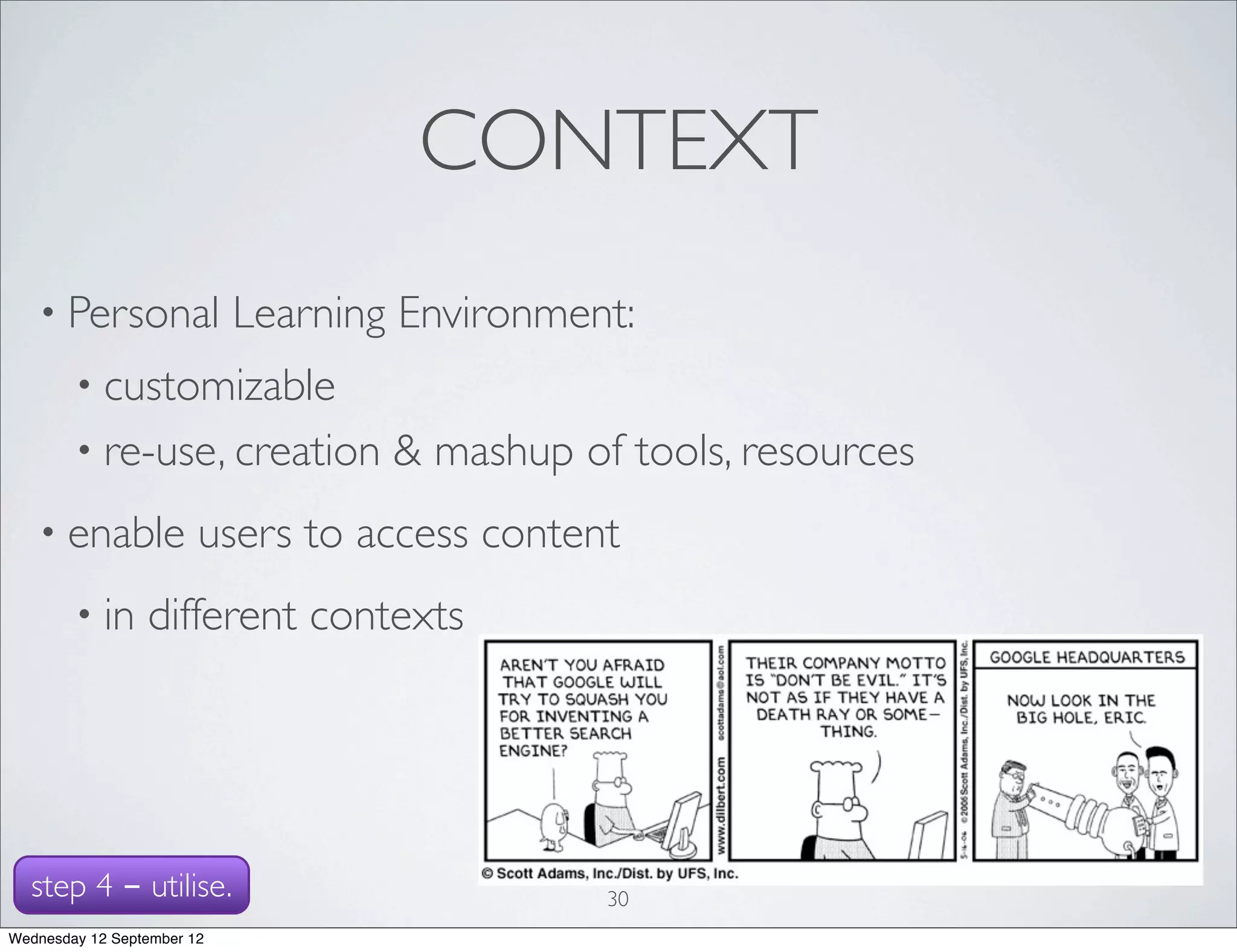 CONTEXT
   • Personal               Learning Environment:
        • customizable
        • re-use, creation          & mashup of tools, resources
   • enable             users to access content
        • in     different contexts




  step 4 - utilise.                            30
Wednesday 12 September 12
 