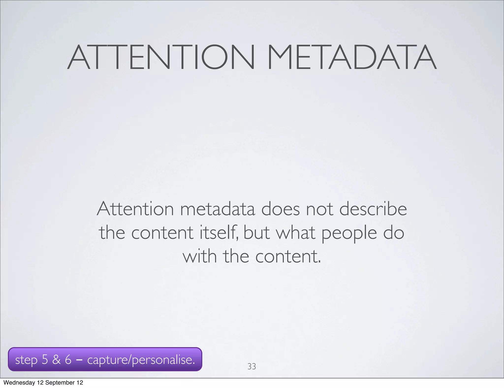 ATTENTION METADATA



                            Attention metadata does not describe
                            the content itself, but what people do
                                      with the content.



   step 5 & 6 - capture/personalise.          33
Wednesday 12 September 12
 