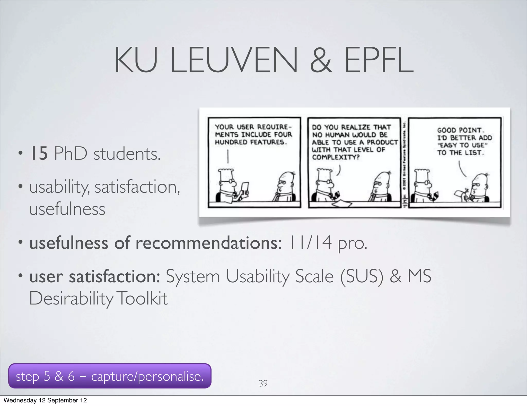 KU LEUVEN & EPFL

   • 15        PhD students.
   • usability, satisfaction,
       usefulness
   • usefulness             of recommendations: 11/14 pro.
   • user   satisfaction: System Usability Scale (SUS) & MS
       Desirability Toolkit


   step 5 & 6 - capture/personalise.         39
Wednesday 12 September 12
 