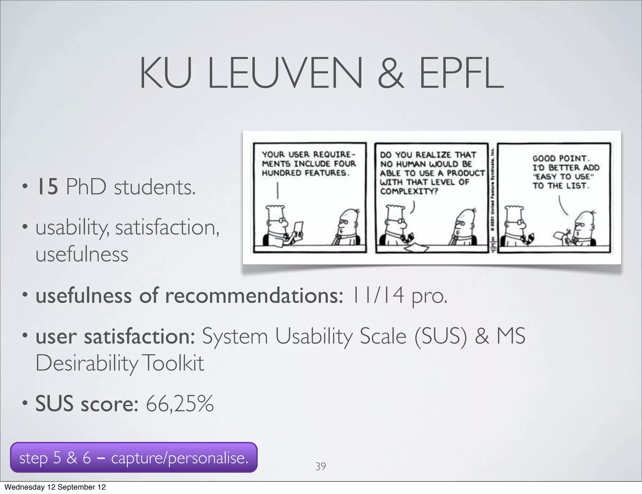 KU LEUVEN & EPFL

   • 15        PhD students.
   • usability, satisfaction,
       usefulness
   • usefulness             of recommendations: 11/14 pro.
   • user   satisfaction: System Usability Scale (SUS) & MS
       Desirability Toolkit
   • SUS          score: 66,25%

   step 5 & 6 - capture/personalise.         39
Wednesday 12 September 12
 