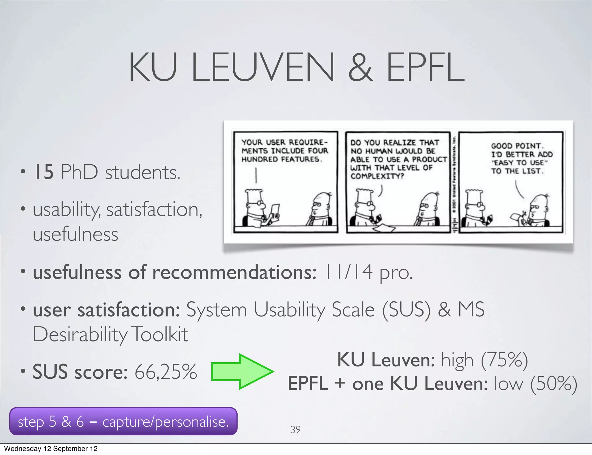 KU LEUVEN & EPFL

   • 15        PhD students.
   • usability, satisfaction,
       usefulness
   • usefulness             of recommendations: 11/14 pro.
   • user   satisfaction: System Usability Scale (SUS) & MS
       Desirability Toolkit
                                                 KU Leuven: high (75%)
   • SUS          score: 66,25%
                                            EPFL + one KU Leuven: low (50%)
   step 5 & 6 - capture/personalise.         39
Wednesday 12 September 12
 