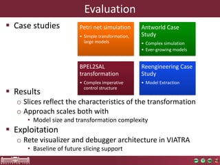 Evaluation
§ Case	studies
§ Results
o Slices	reflect	the	characteristics	of	the	transformation
o Approach	scales	both	with
• Model	size	and	transformation	complexity
§ Exploitation
o Rete	visualizer	and	debugger	architecture	in	VIATRA
• Baseline	of	future	slicing	support
Petri	net	simulation
• Simple	transformation,	
large	models
Antworld	Case	
Study
• Complex	simulation
• Ever-growing	models
BPEL2SAL	
transformation
• Complex	imperative	
control	structure
Reengineering	Case	
Study
• Model	Extraction
 