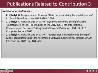 Publications	Related	to	Contribution	3
International	conferences
• Z.	Ujhelyi,	G.	Bergmann,and D.	Varró.	“Rete	network	slicing	for	model	queries”.	
In:	Graph	Transformation.	LNCS	9761.	2016
• Z.	Ujhelyi,	Á.	Horváth,	and	D.	Varró.	“Dynamic	Backward	Slicing	of	Model	
Transformations”.	In:	Proceedings	of	the	2012	IEEE	Fifth	International	
Conference	on	Software	Testing,	Verication and	Validation.	ICST	’12.	IEEE	
Computer	Society,	2012
• Z.	Ujhelyi,	Á.	Horváth,	and	D.	Varró.	“Towards	Dynamic	Backwards	Slicing	of	
Model	Transformations”.	In:	Automated	Software	Engineering,	26th	IEEE/ACM	
Int.	Conf.	on.	2011,	pp.	404–407
 