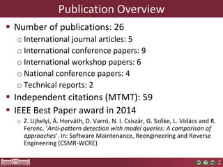 Publication	Overview
§ Number	of	publications:	26
o International	journal	articles:	5
o International	conference	papers:	9
o International	workshop	papers:	6
o National	conference	papers:	4
o Technical	reports:	2
§ Independent	citations	(MTMT):	59
§ IEEE	Best	Paper	award	in	2014
o Z.	Ujhelyi,	Á.	Horváth,	D.	Varró,	N.	I.	Csiszár,	G.	Szőke,	L.	Vidács	and	R.	
Ferenc.	‘Anti-pattern	detection	with	model	queries:	A	comparison	of	
approaches’.	In:	Software	Maintenance,	Reengineering	and	Reverse	
Engineering	(CSMR-WCRE)
 