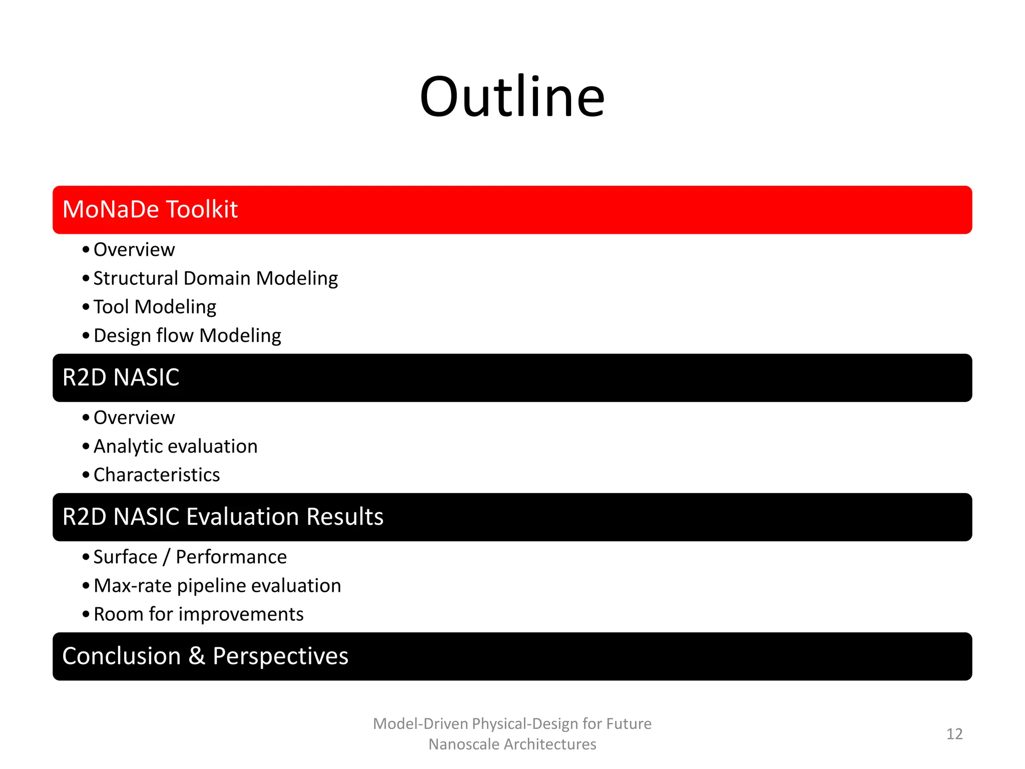Outline
MoNaDe Toolkit
 • Overview
 • Structural Domain Modeling
 • Tool Modeling
 • Design flow Modeling

R2D NASIC
 • Overview
 • Analytic evaluation
 • Characteristics

R2D NASIC Evaluation Results
 • Surface / Performance
 • Max-rate pipeline evaluation
 • Room for improvements

Conclusion & Perspectives

                                  Model-Driven Physical-Design for Future
                                                                            12
                                        Nanoscale Architectures
 