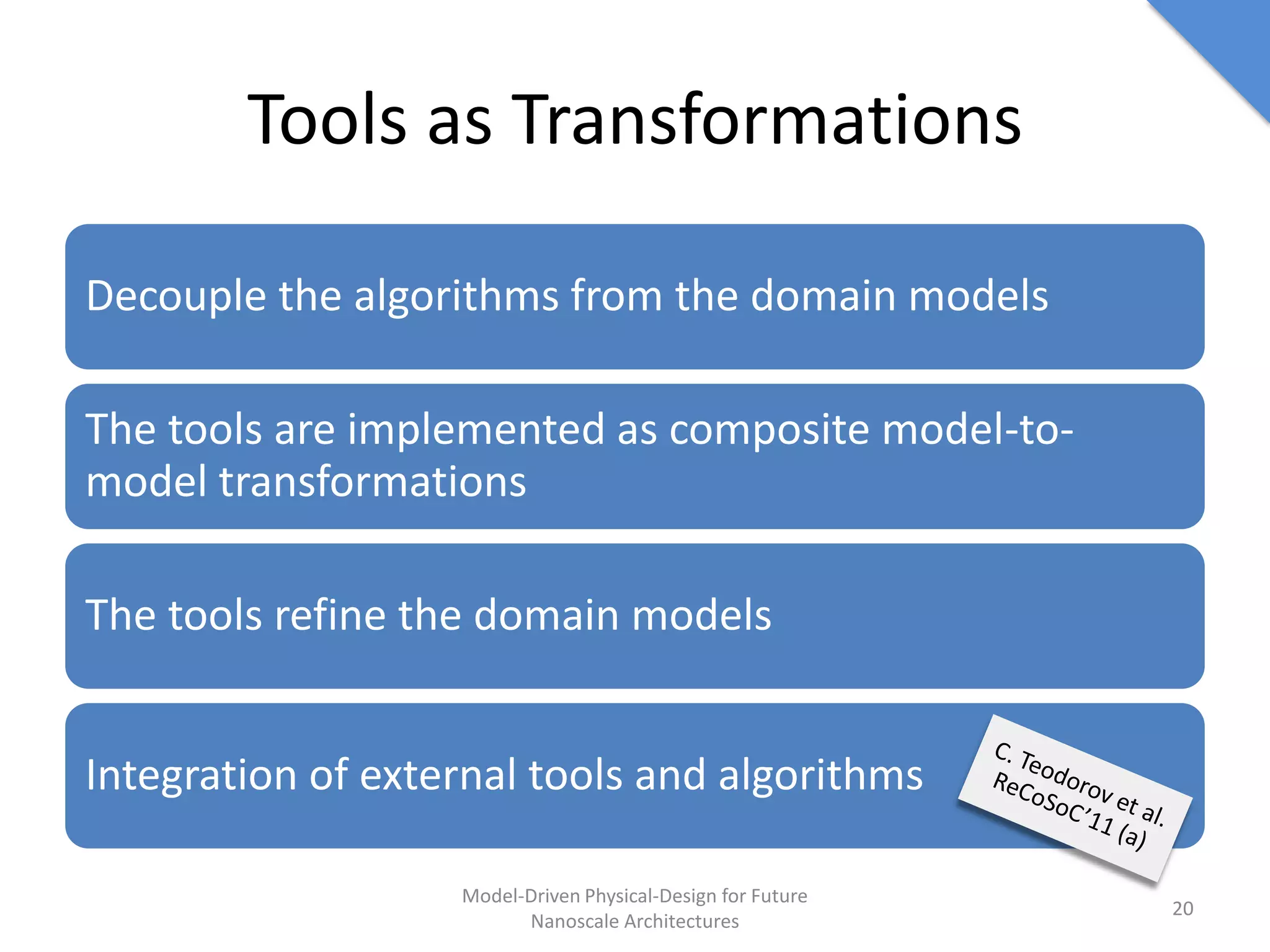 Tools as Transformations

Decouple the algorithms from the domain models

The tools are implemented as composite model-to-
model transformations

The tools refine the domain models


Integration of external tools and algorithms

                   Model-Driven Physical-Design for Future
                                                             20
                         Nanoscale Architectures
 
