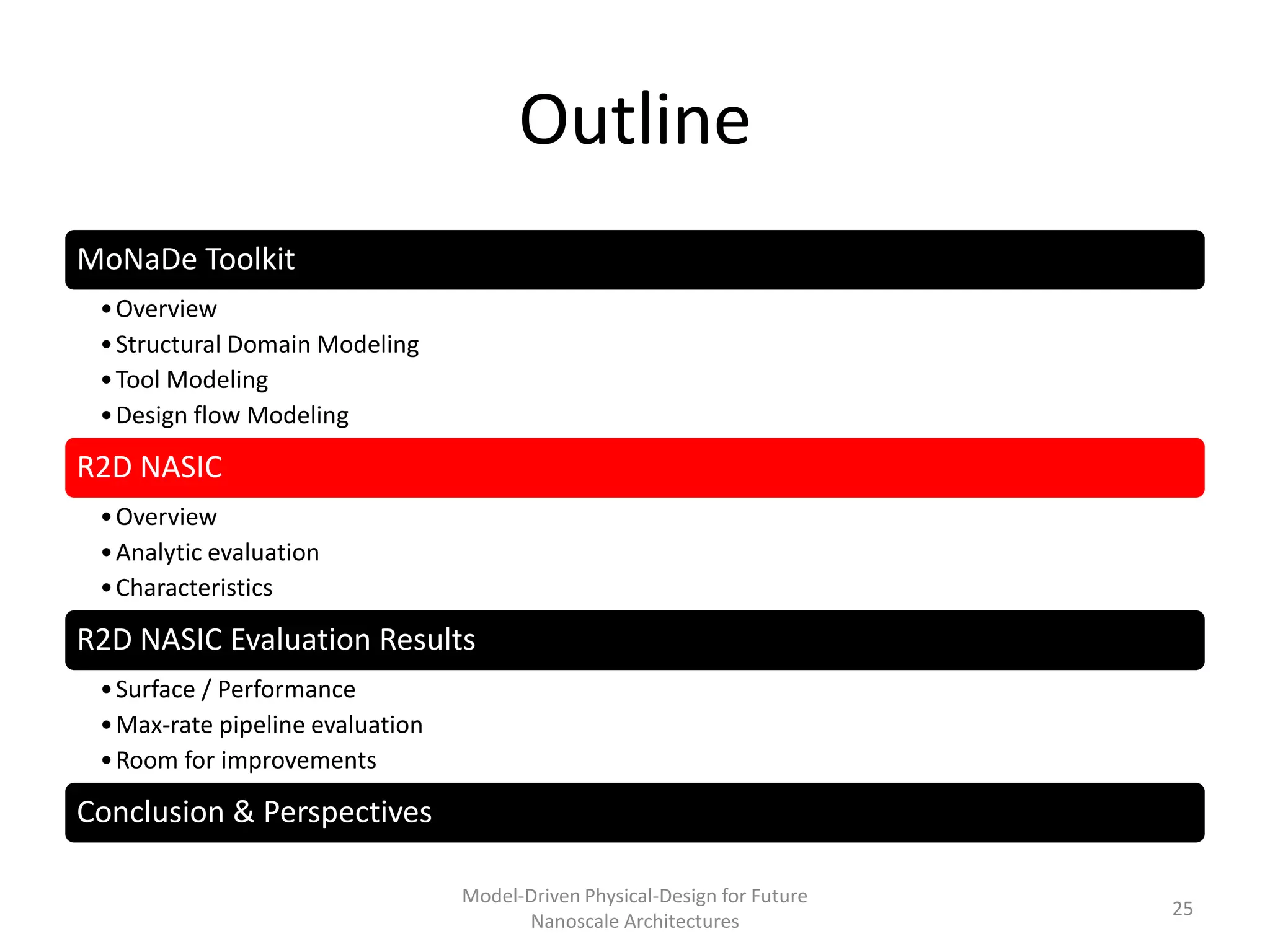Outline
MoNaDe Toolkit
 • Overview
 • Structural Domain Modeling
 • Tool Modeling
 • Design flow Modeling

R2D NASIC
 • Overview
 • Analytic evaluation
 • Characteristics

R2D NASIC Evaluation Results
 • Surface / Performance
 • Max-rate pipeline evaluation
 • Room for improvements

Conclusion & Perspectives

                                  Model-Driven Physical-Design for Future
                                                                            25
                                        Nanoscale Architectures
 