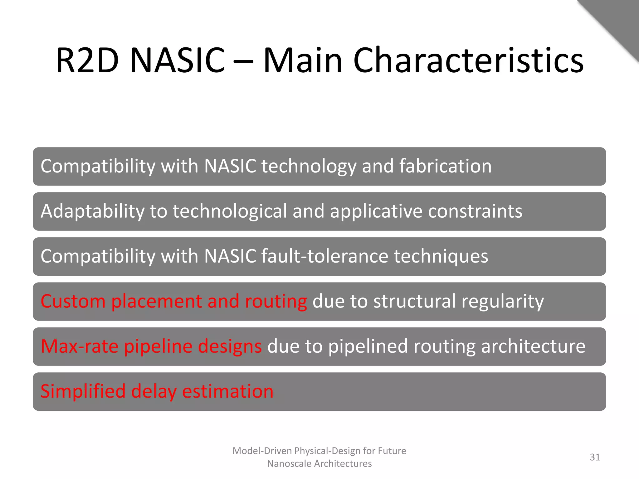 R2D NASIC – Main Characteristics

Compatibility with NASIC technology and fabrication

Adaptability to technological and applicative constraints

Compatibility with NASIC fault-tolerance techniques

Custom placement and routing due to structural regularity

Max-rate pipeline designs due to pipelined routing architecture

Simplified delay estimation

                      Model-Driven Physical-Design for Future
                                                                  31
                            Nanoscale Architectures
 