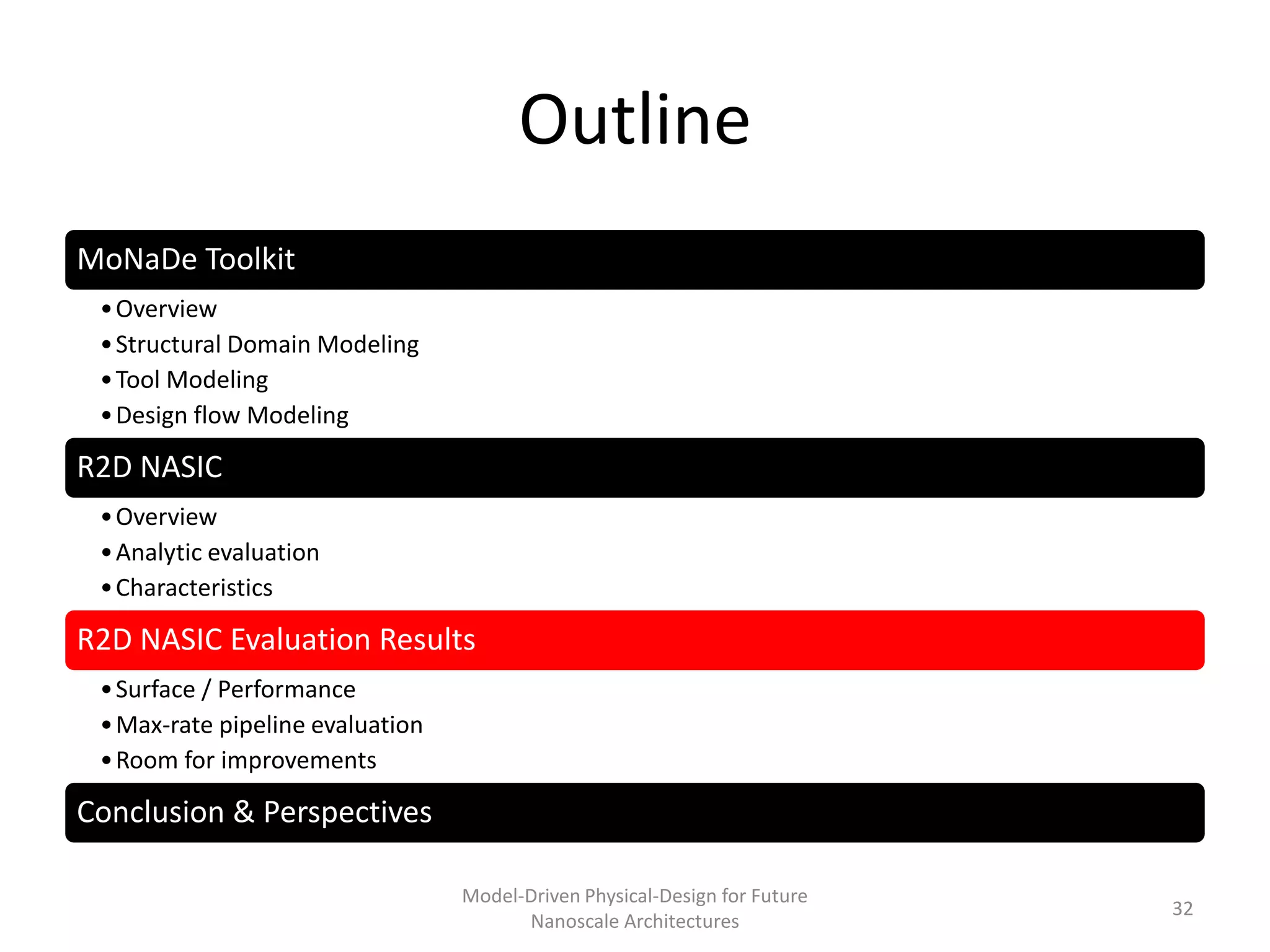 Outline
MoNaDe Toolkit
 • Overview
 • Structural Domain Modeling
 • Tool Modeling
 • Design flow Modeling

R2D NASIC
 • Overview
 • Analytic evaluation
 • Characteristics

R2D NASIC Evaluation Results
 • Surface / Performance
 • Max-rate pipeline evaluation
 • Room for improvements

Conclusion & Perspectives

                                  Model-Driven Physical-Design for Future
                                                                            32
                                        Nanoscale Architectures
 