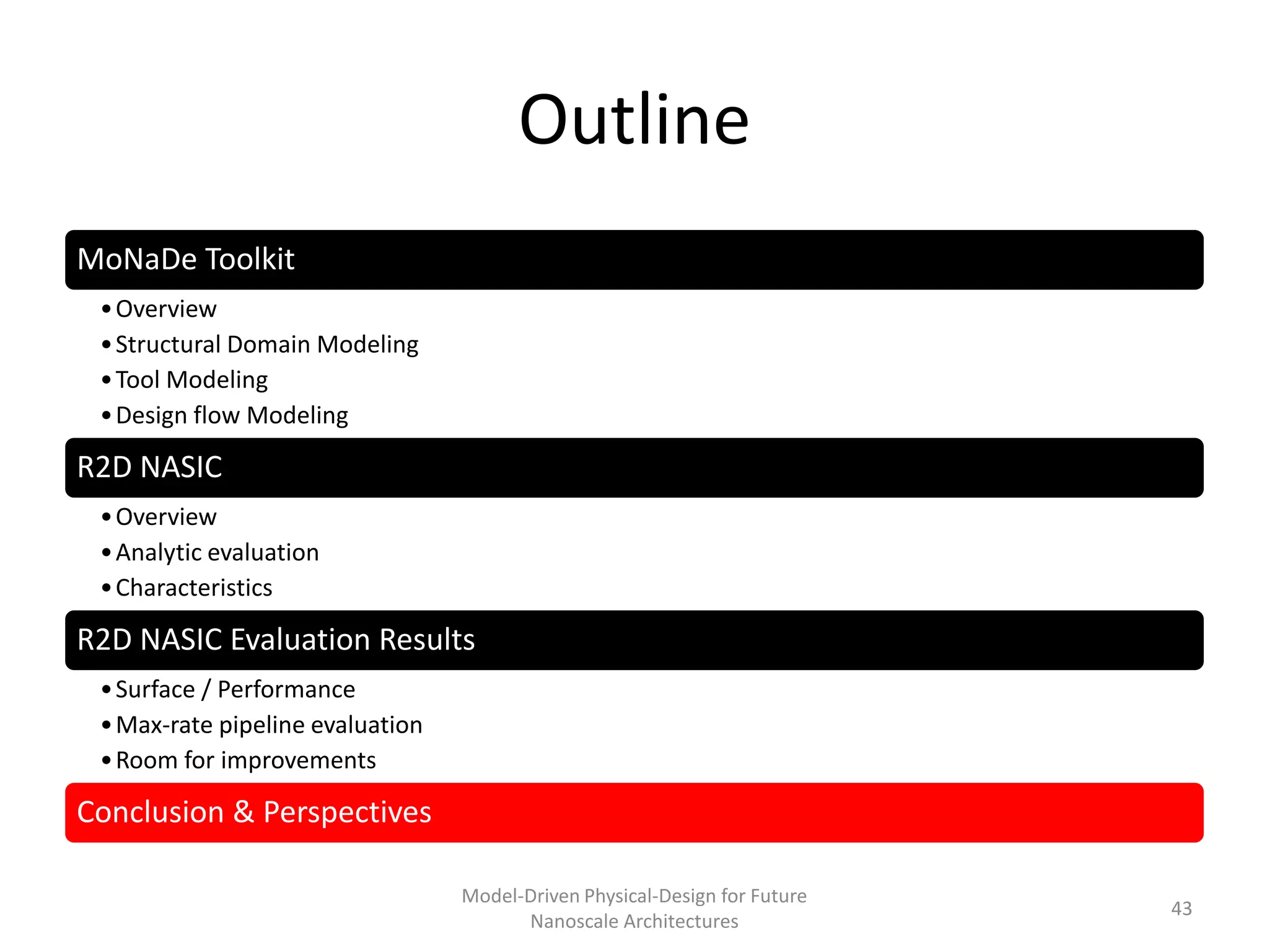 Outline
MoNaDe Toolkit
 • Overview
 • Structural Domain Modeling
 • Tool Modeling
 • Design flow Modeling

R2D NASIC
 • Overview
 • Analytic evaluation
 • Characteristics

R2D NASIC Evaluation Results
 • Surface / Performance
 • Max-rate pipeline evaluation
 • Room for improvements

Conclusion & Perspectives

                                  Model-Driven Physical-Design for Future
                                                                            43
                                        Nanoscale Architectures
 