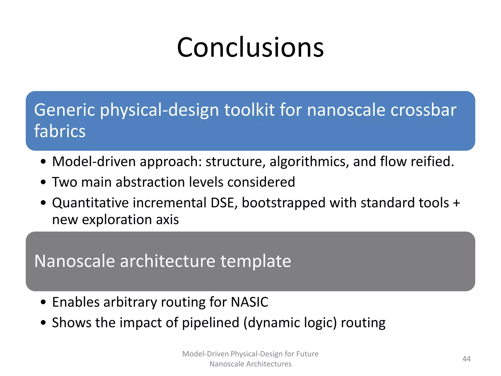 Conclusions
Generic physical-design toolkit for nanoscale crossbar
fabrics
• Model-driven approach: structure, algorithmics, and flow reified.
• Two main abstraction levels considered
• Quantitative incremental DSE, bootstrapped with standard tools +
  new exploration axis

Nanoscale architecture template

• Enables arbitrary routing for NASIC
• Shows the impact of pipelined (dynamic logic) routing
                      Model-Driven Physical-Design for Future
                                                                      44
                            Nanoscale Architectures
 