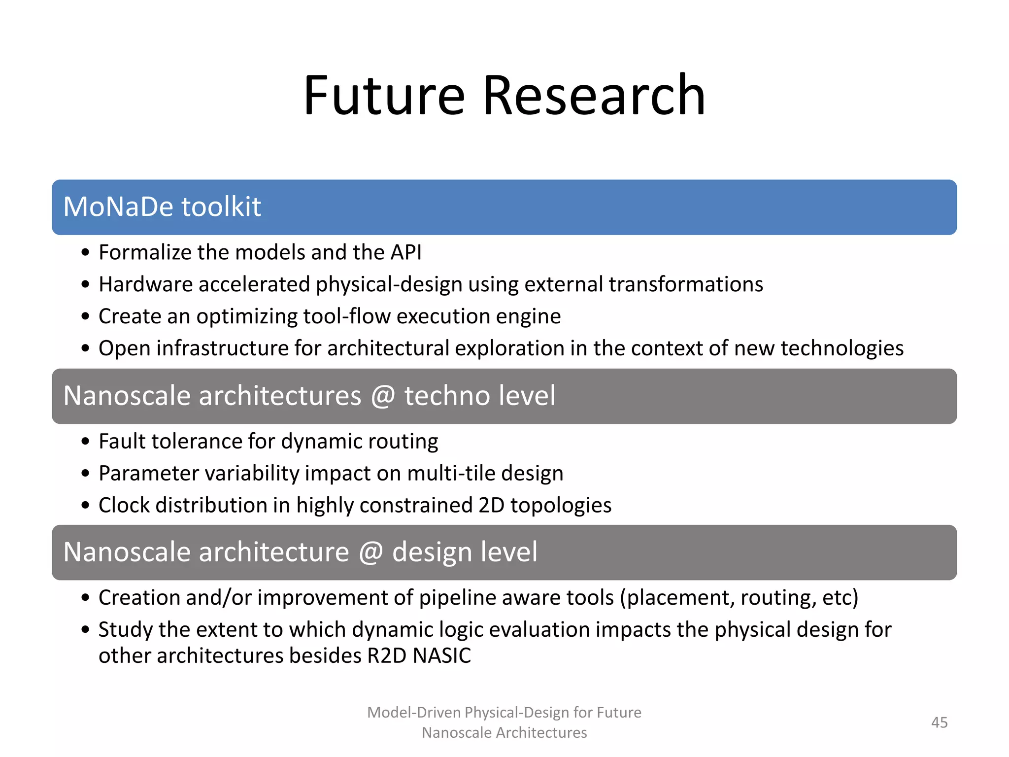 Future Research
MoNaDe toolkit
 • Formalize the models and the API
 • Hardware accelerated physical-design using external transformations
 • Create an optimizing tool-flow execution engine
 • Open infrastructure for architectural exploration in the context of new technologies

Nanoscale architectures @ techno level
 • Fault tolerance for dynamic routing
 • Parameter variability impact on multi-tile design
 • Clock distribution in highly constrained 2D topologies

Nanoscale architecture @ design level
 • Creation and/or improvement of pipeline aware tools (placement, routing, etc)
 • Study the extent to which dynamic logic evaluation impacts the physical design for
   other architectures besides R2D NASIC

                               Model-Driven Physical-Design for Future
                                                                                          45
                                     Nanoscale Architectures
 