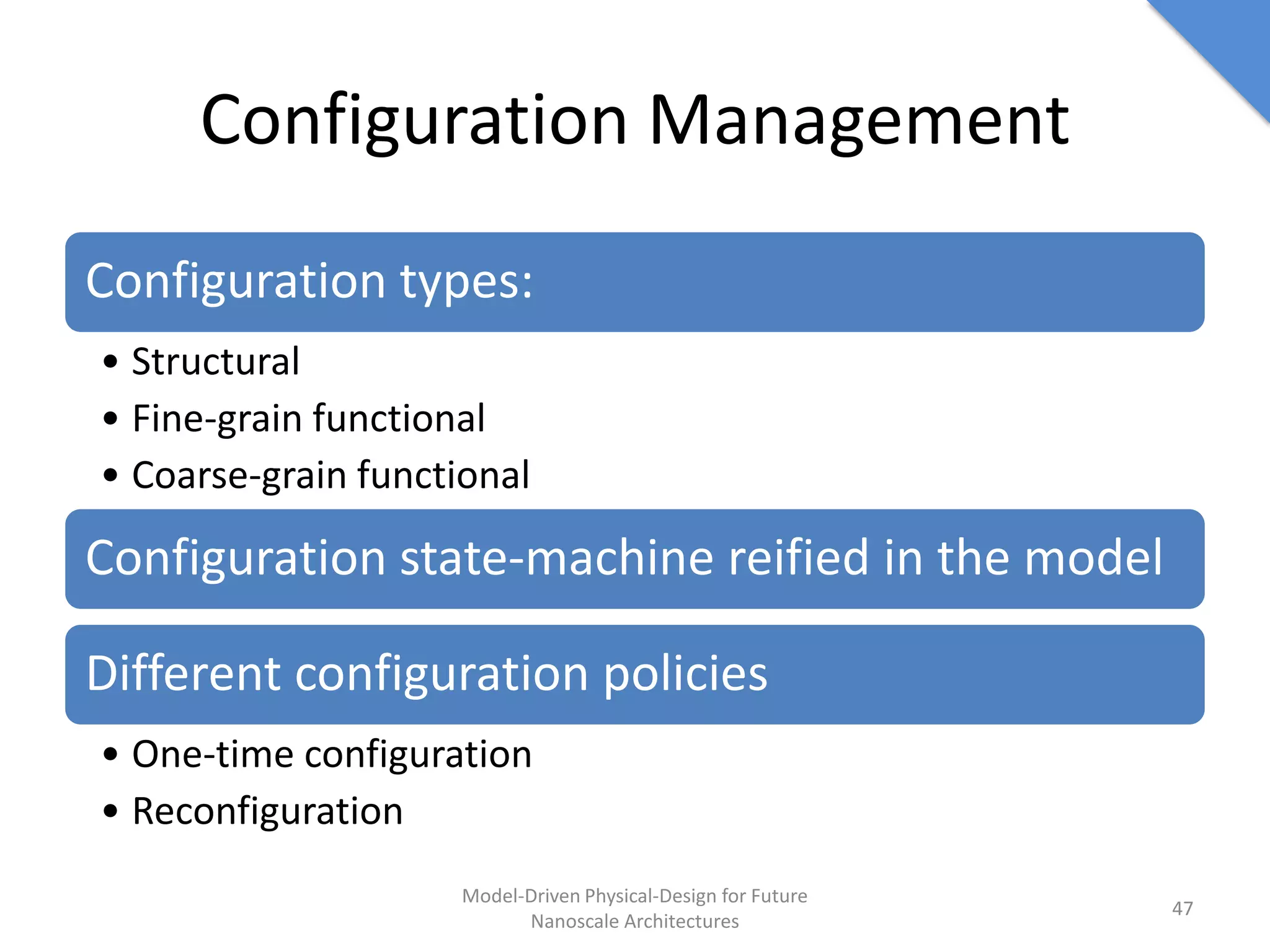 Configuration Management
Configuration types:
• Structural
• Fine-grain functional
• Coarse-grain functional

Configuration state-machine reified in the model

Different configuration policies
• One-time configuration
• Reconfiguration
                     Model-Driven Physical-Design for Future
                                                               47
                           Nanoscale Architectures
 