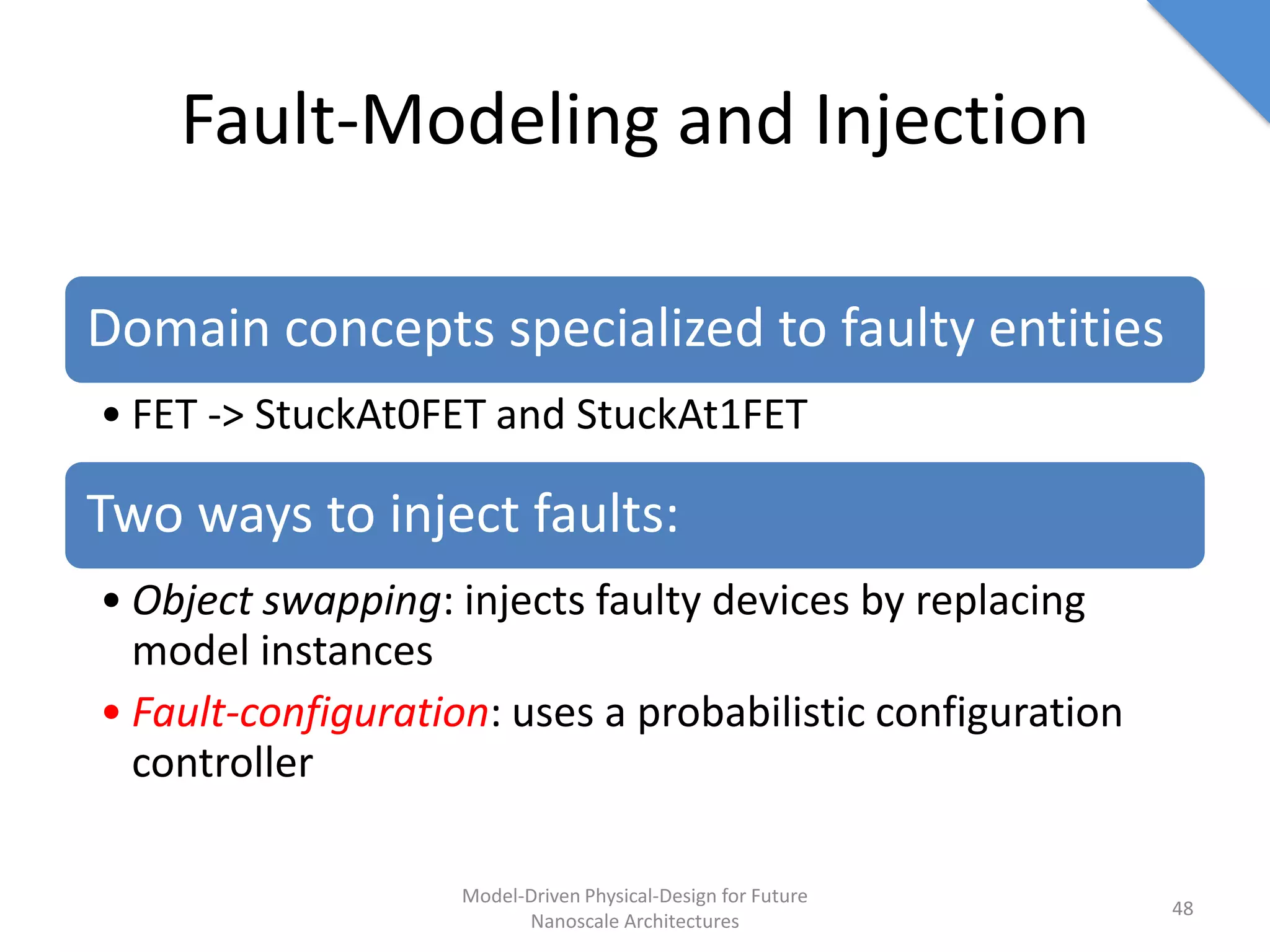 Fault-Modeling and Injection

Domain concepts specialized to faulty entities
• FET -> StuckAt0FET and StuckAt1FET

Two ways to inject faults:
• Object swapping: injects faulty devices by replacing
  model instances
• Fault-configuration: uses a probabilistic configuration
  controller

                    Model-Driven Physical-Design for Future
                                                              48
                          Nanoscale Architectures
 