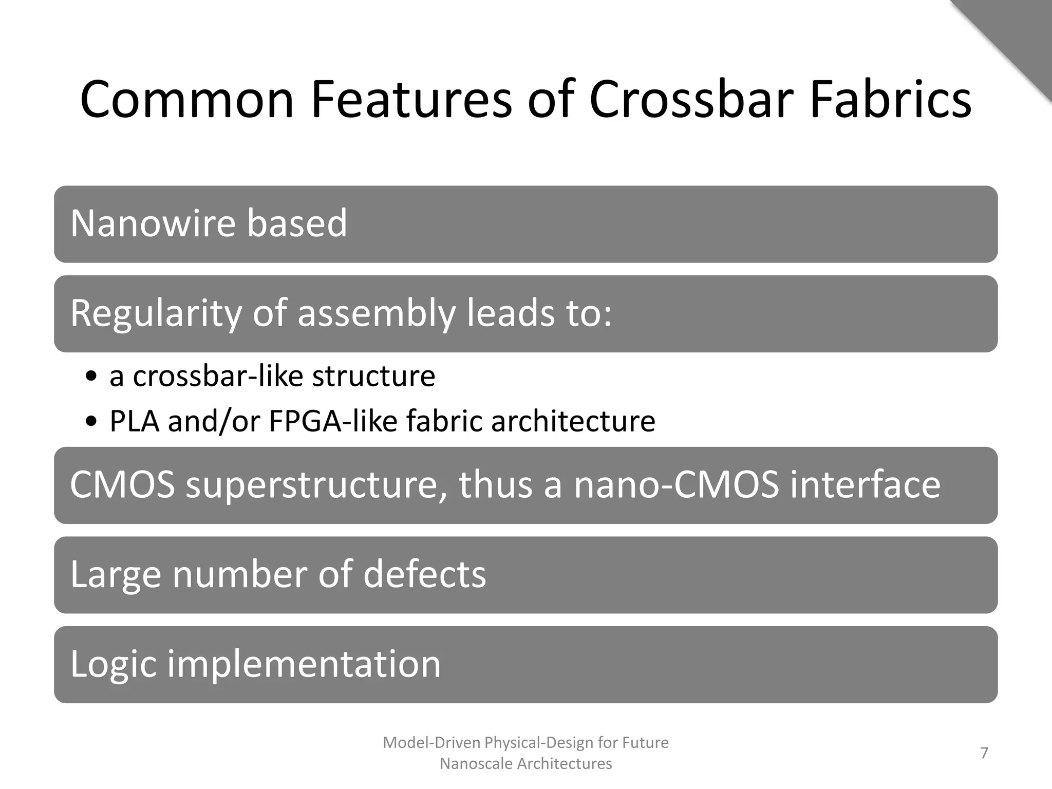 Common Features of Crossbar Fabrics

Nanowire based

Regularity of assembly leads to:
• a crossbar-like structure
• PLA and/or FPGA-like fabric architecture
CMOS superstructure, thus a nano-CMOS interface

Large number of defects

Logic implementation
                     Model-Driven Physical-Design for Future
                                                               7
                           Nanoscale Architectures
 