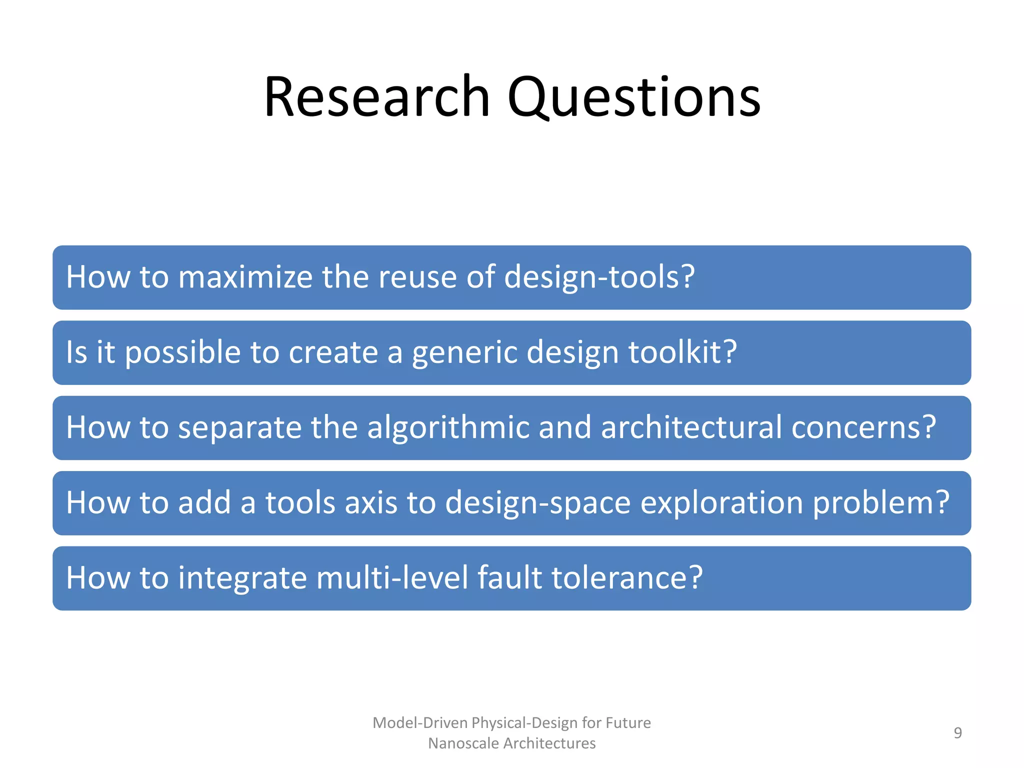 Research Questions

How to maximize the reuse of design-tools?

Is it possible to create a generic design toolkit?

How to separate the algorithmic and architectural concerns?

How to add a tools axis to design-space exploration problem?

How to integrate multi-level fault tolerance?


                      Model-Driven Physical-Design for Future
                                                                9
                            Nanoscale Architectures
 