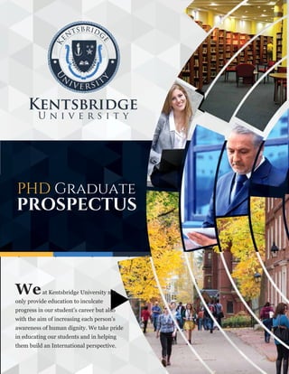 PHD Graduate
PROSPECTUS
Weat Kentsbridge University not
only provide education to inculcate
progress in our student’s career but also
with the aim of increasing each person’s
awareness of human dignity. We take pride
in educating our students and in helping
them build an International perspective.
 