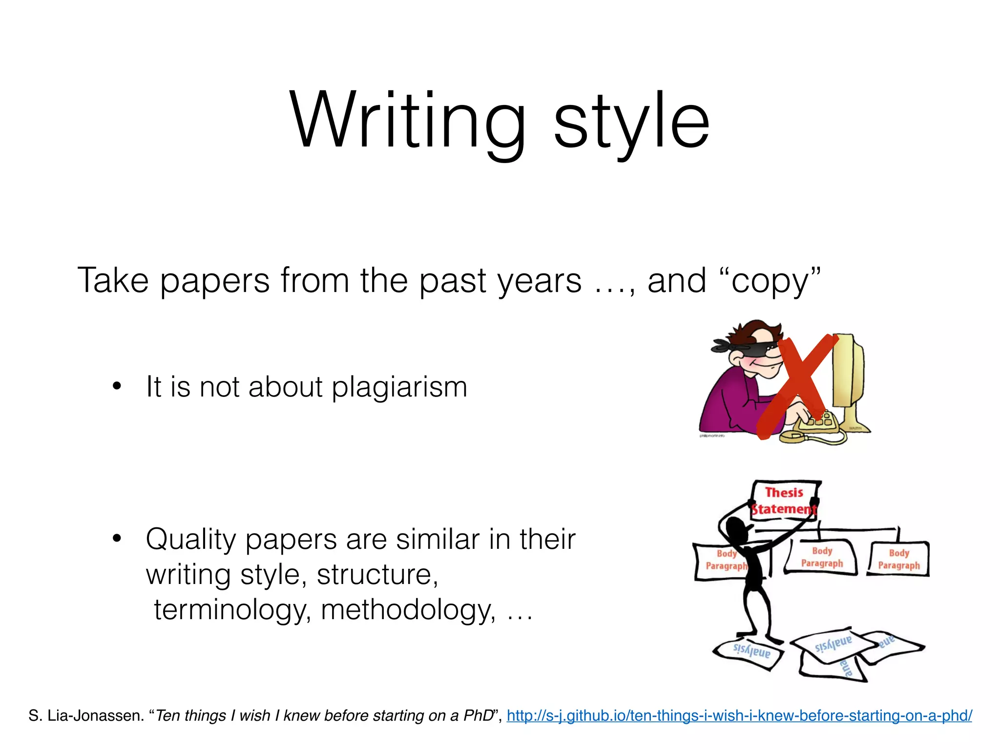 Writing style
Take papers from the past years …, and “copy”
• It is not about plagiarism
• Quality papers are similar in their  
writing style, structure, 
terminology, methodology, …
✗
S. Lia-Jonassen. “Ten things I wish I knew before starting on a PhD”, http://s-j.github.io/ten-things-i-wish-i-knew-before-starting-on-a-phd/
 