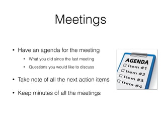 Meetings
• Have an agenda for the meeting
• What you did since the last meeting
• Questions you would like to discuss
• Take note of all the next action items
• Keep minutes of all the meetings
 