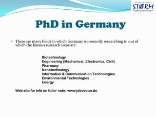 PhD in Germany There are many fields in which Germany is presently researching in out of which the famous research areas are: Biotechnology 			Engineering (Mechanical, Electronics, Civil) 			Pharmacy 			Nanotechnology 			Information & Communication Technologies 			Environmental Technologies 			Energy 	Web site for info on fuller note: www.jobvector.de 