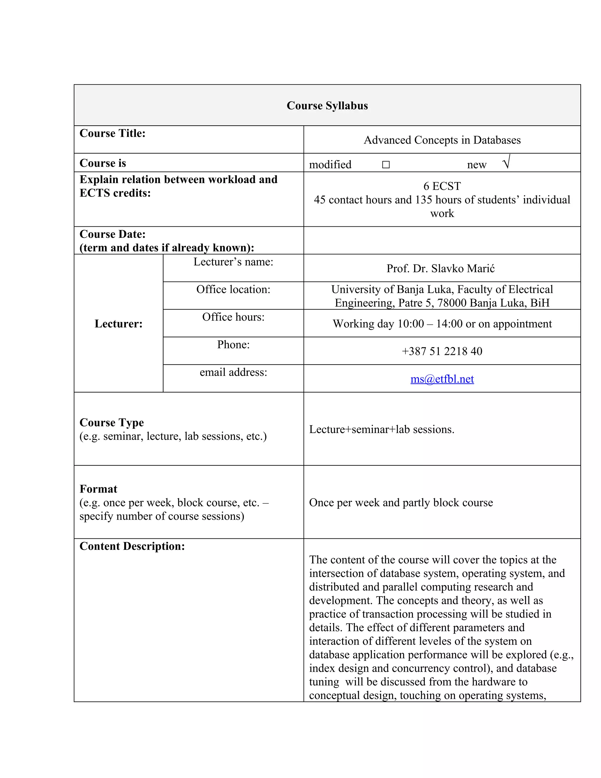 Course Syllabus

Course Title:
                                                             Advanced Concepts in Databases
Course is                                         modified       □                 new     √
Explain relation between workload and
                                                                         6 ECST
ECTS credits:
                                                   45 contact hours and 135 hours of students’ individual
                                                                           work
Course Date:
(term and dates if already known):
                       Lecturer’s name:
                                                                  Prof. Dr. Slavko Marić
                          Office location:            University of Banja Luka, Faculty of Electrical
                                                      Engineering, Patre 5, 78000 Banja Luka, BiH
                            Office hours:
   Lecturer:                                          Working day 10:00 – 14:00 or on appointment
                               Phone:
                                                                     +387 51 2218 40
                           email address:
                                                                       ms@etfbl.net


Course Type
                                                  Lecture+seminar+lab sessions.
(e.g. seminar, lecture, lab sessions, etc.)



Format
(e.g. once per week, block course, etc. –         Once per week and partly block course
specify number of course sessions)

Content Description:
                                                  The content of the course will cover the topics at the
                                                  intersection of database system, operating system, and
                                                  distributed and parallel computing research and
                                                  development. The concepts and theory, as well as
                                                  practice of transaction processing will be studied in
                                                  details. The effect of different parameters and
                                                  interaction of different leveles of the system on
                                                  database application performance will be explored (e.g.,
                                                  index design and concurrency control), and database
                                                  tuning will be discussed from the hardware to
                                                  conceptual design, touching on operating systems,
 